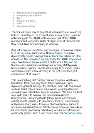 4 Marriage and civil partnership.
5 Pregnancy and maternity.
6 Race.
7 Religion and belief.
8 Sex.
9 Sexual orientation.
There’s still some way to go until all workplaces are welcoming
to LGBTI employees. In a recent snap survey by myGwork, a
networking site for LGBTI professionals, half of the LGBTI
members that responded (70% of which were UK-based) said
they didn’t think their company is inclusive.
And yet a diverse workforce, and an inclusive company culture,
is to the benefit of businesses. Darren Towers, executive
director of business development at Stonewall, which runs the
annual top 100 workplace equality index for LGBTI employees,
says: “We believe people perform better when they can be
themselves. Businesses with high-performing staff typically
have inclusive policies, benefits that apply to everyone, and a
workplace culture where diversity is not just welcomed, but
championed at all levels.”
This is something that Rambert dance company, which was
founded in 1926, has very much taken on board. Tigho
Ayovuare, general manager for Rambert, says arts companies
such as theirs (which has 50 employees, including dancers)
should always reflect their diverse audience. “We think the best
way to do this is to employ role models from diverse
backgrounds – including BAME [black, Asian and minority
ethnic] people, people with disabilities, the LGBTI community
and people of any age – to be our choreographers, dancers,
composers and musicians.” Rambert also promotes diversity in
its recruitment process by advertising jobs on websites aimed
at minority groups, such as myGwork and Disability Arts Online.
3
 