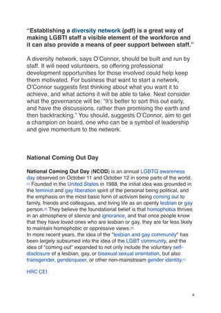“Establishing a diversity network (pdf) is a great way of
making LGBTI staff a visible element of the workforce and
it can also provide a means of peer support between staff.”
A diversity network, says O’Connor, should be built and run by
staff. It will need volunteers, so offering professional
development opportunities for those involved could help keep
them motivated. For business that want to start a network,
O’Connor suggests first thinking about what you want it to
achieve, and what actions it will be able to take. Next consider
what the governance will be: “It’s better to sort this out early,
and have the discussions, rather than promising the earth and
then backtracking.” You should, suggests O’Connor, aim to get
a champion on board, one who can be a symbol of leadership
and give momentum to the network.
National Coming Out Day
National Coming Out Day (NCOD) is an annual LGBTQ awareness
day observed on October 11 and October 12 in some parts of the world.
[1] Founded in the United States in 1988, the initial idea was grounded in
the feminist and gay liberation spirit of the personal being political, and
the emphasis on the most basic form of activism being coming out to
family, friends and colleagues, and living life as an openly lesbian or gay
person.[2] They believe the foundational belief is that homophobia thrives
in an atmosphere of silence and ignorance, and that once people know
that they have loved ones who are lesbian or gay, they are far less likely
to maintain homophobic or oppressive views.[3]
In more recent years, the idea of the "lesbian and gay community" has
been largely subsumed into the idea of the LGBT community, and the
idea of "coming out" expanded to not only include the voluntary self-
disclosure of a lesbian, gay, or bisexual sexual orientation, but also
transgender, genderqueer, or other non-mainstream gender identity.[1]
HRC CEI
4
 