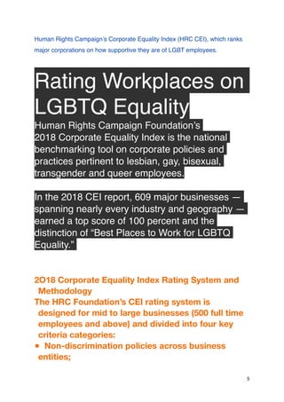 Human Rights Campaign’s Corporate Equality Index (HRC CEI), which ranks
major corporations on how supportive they are of LGBT employees.
Rating Workplaces on
LGBTQ Equality
Human Rights Campaign Foundation’s
2018 Corporate Equality Index is the national
benchmarking tool on corporate policies and
practices pertinent to lesbian, gay, bisexual,
transgender and queer employees.
In the 2018 CEI report, 609 major businesses —
spanning nearly every industry and geography —
earned a top score of 100 percent and the
distinction of “Best Places to Work for LGBTQ
Equality.”
2O18 Corporate Equality Index Rating System and
Methodology
The HRC Foundation’s CEI rating system is
designed for mid to large businesses (500 full time
employees and above) and divided into four key
criteria categories:
● Non-discrimination policies across business
entities;
5
 