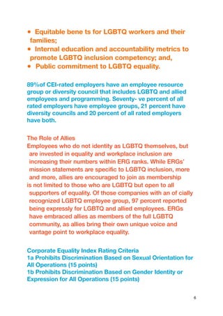 ● Equitable bene ts for LGBTQ workers and their
families;
● Internal education and accountability metrics to
promote LGBTQ inclusion competency; and,
● Public commitment to LGBTQ equality.
89%of CEI-rated employers have an employee resource
group or diversity council that includes LGBTQ and allied
employees and programming. Seventy- ve percent of all
rated employers have employee groups, 21 percent have
diversity councils and 20 percent of all rated employers
have both.
The Role of Allies
Employees who do not identity as LGBTQ themselves, but
are invested in equality and workplace inclusion are
increasing their numbers within ERG ranks. While ERGs’
mission statements are specific to LGBTQ inclusion, more
and more, allies are encouraged to join as membership
is not limited to those who are LGBTQ but open to all
supporters of equality. Of those companies with an of cially
recognized LGBTQ employee group, 97 percent reported
being expressly for LGBTQ and allied employees. ERGs
have embraced allies as members of the full LGBTQ
community, as allies bring their own unique voice and
vantage point to workplace equality.
Corporate Equality Index Rating Criteria
1a Prohibits Discrimination Based on Sexual Orientation for
All Operations (15 points)
1b Prohibits Discrimination Based on Gender Identity or
Expression for All Operations (15 points)
6
 