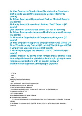 1c Has Contractor/Vendor Non-Discrimination Standards
that Include Sexual Orientation and Gender Identity (5
points)
2a Offers Equivalent Spousal and Partner Medical Bene ts
(10 points)
2b Parity Across Spousal and Partner “Soft” Bene ts (10
points)
(half credit for parity across some, but not all bene ts)
2c Offers Transgender-Inclusive Health Insurance Coverage
(10 points)
3a Firm-wide Organizational Competency Programs (10
points)
3b Has Employer-Supported Employee Resource Group OR
Firm-Wide Diversity Council (10 points) Would Support ERG
if Employees Express Interest (half credit)
4 Positively Engages the External LGBTQ Community (15
points)
(partial credit of 10 points given for less than 3 efforts) Have
internal guidelines that prohibit philanthropic giving to non-
religious organizations with an explicit policy of
discrimination against LGBTQ people (5 points
CEI 2O18

Criteria 1

Criteria 2

Rating System and Methodology

Criteria

Equal employment opportunity policy includes:

a. Sexual orientation for all operations

b. Gender identity for all operations

c. Contractor/vendor standards include sexual orientation and gender identity

15 points 15 points 5 points

Employment benefits

a. Equivalent spousal and partner benefits

● Equivalentmedicalbene ts

❍ Includes parity between employer-sponsored bene ts for opposite-sex spouses and same-sex
partners

or spouses in the provision of the following bene ts: COBRA; dental; vision; legal dependent
coverage

7
 