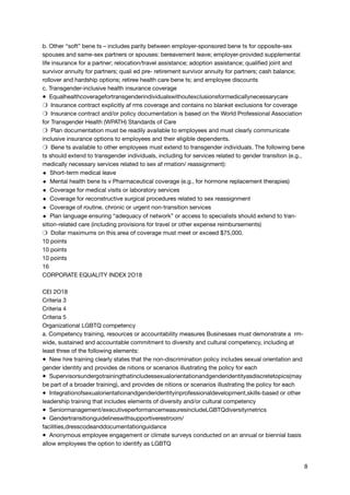 b. Other “soft” bene ts – includes parity between employer-sponsored bene ts for opposite-sex
spouses and same-sex partners or spouses: bereavement leave; employer-provided supplemental
life insurance for a partner; relocation/travel assistance; adoption assistance; qualified joint and
survivor annuity for partners; quali ed pre- retirement survivor annuity for partners; cash balance;
rollover and hardship options; retiree health care bene ts; and employee discounts

c. Transgender-inclusive health insurance coverage

● Equalhealthcoveragefortransgenderindividualswithoutexclusionsformedicallynecessarycare

❍ Insurance contract explicitly af rms coverage and contains no blanket exclusions for coverage

❍ Insurance contract and/or policy documentation is based on the World Professional Association
for Transgender Health (WPATH) Standards of Care

❍ Plan documentation must be readily available to employees and must clearly communicate
inclusive insurance options to employees and their eligible dependents.

❍ Bene ts available to other employees must extend to transgender individuals. The following bene
ts should extend to transgender individuals, including for services related to gender transition (e.g.,
medically necessary services related to sex af rmation/ reassignment):

◆ Short-term medical leave

◆ Mental health bene ts v Pharmaceutical coverage (e.g., for hormone replacement therapies)

◆ Coverage for medical visits or laboratory services

◆ Coverage for reconstructive surgical procedures related to sex reassignment

◆ Coverage of routine, chronic or urgent non-transition services

◆ Plan language ensuring “adequacy of network” or access to specialists should extend to tran-
sition-related care (including provisions for travel or other expense reimbursements)

❍ Dollar maximums on this area of coverage must meet or exceed $75,000.

10 points

10 points

10 points

16

CORPORATE EQUALITY INDEX 2O18



CEI 2O18

Criteria 3

Criteria 4

Criteria 5

Organizational LGBTQ competency

a. Competency training, resources or accountability measures Businesses must demonstrate a rm-
wide, sustained and accountable commitment to diversity and cultural competency, including at
least three of the following elements:

● New hire training clearly states that the non-discrimination policy includes sexual orientation and
gender identity and provides de nitions or scenarios illustrating the policy for each

● Supervisorsundergotrainingthatincludessexualorientationandgenderidentityasdiscretetopics(may
be part of a broader training), and provides de nitions or scenarios illustrating the policy for each

● Integrationofsexualorientationandgenderidentityinprofessionaldevelopment,skills-based or other
leadership training that includes elements of diversity and/or cultural competency

● Seniormanagement/executiveperformancemeasuresincludeLGBTQdiversitymetrics

● Gendertransitionguidelineswithsupportiverestroom/
facilities,dresscodeanddocumentationguidance

● Anonymous employee engagement or climate surveys conducted on an annual or biennial basis
allow employees the option to identify as LGBTQ

8
 