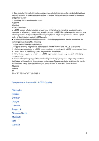 ● Data collection forms that include employee race, ethnicity, gender, military and disability status —
typically recorded as part of employee records — include optional questions on sexual orientation
and gender identity

b. Employee group –or– Diversity council

10 points

10 points

Public commitment

a. LGBTQ-speci c eﬀorts, including at least three of the following: recruiting, supplier diversity,
marketing or advertising, philanthropy or public support for LGBTQ equality under the law, and have
internal guidelines that prohibit philanthropic giving to non-religious organizations with an explicit
policy of discrimination against LGBTQ people.

● BusinessesmustdemonstrateongoingLGBTQ-speci cengagementthat extends across the rm,
including at least three of the following:

❍ LGBTQ employee recruitment eﬀorts

❍ Supplier diversity program with demonstrated eﬀort to include certi ed LGBTQ suppliers

❍ Marketing or advertising to LGBTQ consumers (e.g., advertising with LGBTQ content, advertising
in LGBTQ media or sponsoring LGBTQ organizations and events)

❍ Philanthropic support of at least one LGBTQ organization or event (e.g., nancial, in-kind or pro
bono support)

● Implementcorporategivingguidelinesprohibitingphilanthropicgivingtonon-religiousorganizations
that have a written policy of discrimination on the basis of sexual orientation and/or gender identity
and/or have a policy explicitly permitting its own chapters, af liates, etc. to discriminate

10 points

5 points

17

CORPORATE EQUALITY INDEX 2O18



Companies which stand for LGBT Equality
Starbucks
Pepsico
Unilever
Google
Chevron
Facebook
Goldman Sachs
Microsoft
IBM
Walmart
9
 