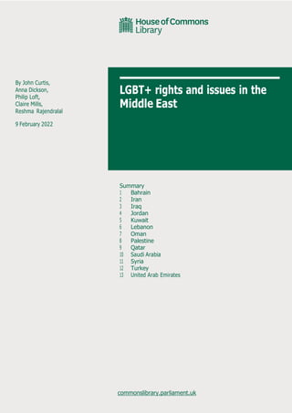 By John Curtis,
Anna Dickson,
Philip Loft,
Claire Mills,
Reshma Rajendralal
9 February 2022
LGBT+ rights and issues in the
Middle East
Summary
1 Bahrain
2 Iran
3 Iraq
4 Jordan
5 Kuwait
6 Lebanon
7 Oman
8 Palestine
9 Qatar
10 Saudi Arabia
11 Syria
12 Turkey
13 United Arab Emirates
commonslibrary.parliament.uk
 