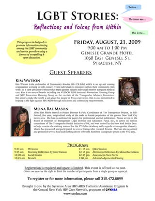I believe…



                    LGBT Stories:                                                                             The issues are…


                  Reflections and Voices from Within
                                                                                                                 This is me…


  This program is designed to                             Friday, August, 21, 2009
 promote information-sharing
 among the LGBT community                                           9:30 am to 1:00 pm
 and service providers using a
    format of storytelling &                                     Genesee Grande Hotel
        open discussion.                                          1060 East Genesee St.
                                                                       Syracuse, NY

                                 Guest Speakers
Kim Watson
Kim Watson is the co-founder of Community Kinship Life (CK Life) which is an up and coming
organization working to help connect Trans individuals to resources within their community. Kim
works as a care specialist to ensure that trans/gender variant individuals receive adequate medical
care. Kim is on several boards including the NYSDOH AIDS Institute’s Prevention Planning Group
and NYC Prevention Planning Group as the co-chair of the Transgender Advisory Committee.
Kim aims to make the world a safe place for people of Trans experience. Kim is also committed in
helping in the fight against HIV/AIDS through education and community empowerment.


                  Mona Rae Mason
                  Mona Rae Mason served as Project Director & Field Coordinator of 'The Transgender Project', an NIH
                  funded, five year, longitudinal study of the male to female population of the greater New York City
                  metro area. She has co-authored six papers for professional journal publication. Mona serves on the
                  Board of Directors of Transgender Legal Defense and Education Fund, Inc., is active on various
                  committees of The Transgender Health Initiative of NY, and was invited by the New York Police Dept.
                  to help re-write the training manual for the NY Police Academy with regards to transgender diversity.
                  Mason has presented and participated in several transgender research forums. She has also organized
                  and promoted several food and clothing drives to benefit homeless transgender youth in the NYC area.




                                                   Program
9:30 am     Welcome                                            11:15 am      Q&A Session
9:35 am     Morning Reflection by Kim Watson                   12:15 pm      Afternoon Reflection by Mona Rae Mason
10:00 am    Local Stories                                      12:45 pm      Assessment/Next Steps
10:45 am    Brunch                                             1:00 pm       Acknowledgements/Closing


         Registration is required and space is limited. This event is offered at no cost.
       (Note: we reserve the right to limit the number of participants from a single group or agency)


            To register or for more information, please call 315.472.8099

      Brought to you by the Syracuse Area HIV/AIDS Technical Assistance Program &
             the Central New York HIV Care Network, programs of CNYHSA
                                    www.cnyhsa.com
 