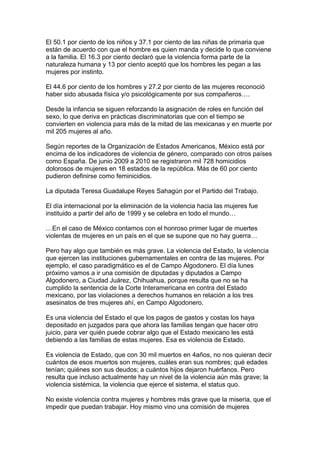 El 50.1 por ciento de los niños y 37.1 por ciento de las niñas de primaria que
están de acuerdo con que el hombre es quien manda y decide lo que conviene
a la familia. El 16.3 por ciento declaró que la violencia forma parte de la
naturaleza humana y 13 por ciento aceptó que los hombres les pegan a las
mujeres por instinto.
El 44.6 por ciento de los hombres y 27.2 por ciento de las mujeres reconoció
haber sido abusada física y/o psicológicamente por sus compañeros….
Desde la infancia se siguen reforzando la asignación de roles en función del
sexo, lo que deriva en prácticas discriminatorias que con el tiempo se
convierten en violencia para más de la mitad de las mexicanas y en muerte por
mil 205 mujeres al año.
Según reportes de la Organización de Estados Americanos, México está por
encima de los indicadores de violencia de género, comparado con otros países
como España. De junio 2009 a 2010 se registraron mil 728 homicidios
dolorosos de mujeres en 18 estados de la república. Más de 60 por ciento
pudieron definirse como feminicidios.
La diputada Teresa Guadalupe Reyes Sahagún por el Partido del Trabajo.
El día internacional por la eliminación de la violencia hacia las mujeres fue
instituido a partir del año de 1999 y se celebra en todo el mundo…
…En el caso de México contamos con el honroso primer lugar de muertes
violentas de mujeres en un país en el que se supone que no hay guerra…
Pero hay algo que también es más grave. La violencia del Estado, la violencia
que ejercen las instituciones gubernamentales en contra de las mujeres. Por
ejemplo, el caso paradigmático es el de Campo Algodonero. El día lunes
próximo vamos a ir una comisión de diputadas y diputados a Campo
Algodonero, a Ciudad Juárez, Chihuahua, porque resulta que no se ha
cumplido la sentencia de la Corte Interamericana en contra del Estado
mexicano, por las violaciones a derechos humanos en relación a los tres
asesinatos de tres mujeres ahí, en Campo Algodonero.
Es una violencia del Estado el que los pagos de gastos y costas los haya
depositado en juzgados para que ahora las familias tengan que hacer otro
juicio, para ver quién puede cobrar algo que el Estado mexicano les está
debiendo a las familias de estas mujeres. Esa es violencia de Estado.
Es violencia de Estado, que con 30 mil muertos en 4años, no nos quieran decir
cuántos de esos muertos son mujeres, cuáles eran sus nombres; qué edades
tenían; quiénes son sus deudos; a cuántos hijos dejaron huérfanos. Pero
resulta que incluso actualmente hay un nivel de la violencia aún más grave; la
violencia sistémica, la violencia que ejerce el sistema, el status quo.
No existe violencia contra mujeres y hombres más grave que la miseria, que el
impedir que puedan trabajar. Hoy mismo vino una comisión de mujeres
 