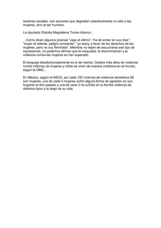 sectores sociales, son acciones que degradan colectivamente no sólo a las
mujeres, sino al ser humano.
La diputada Obdulia Magdalena Torres Abarca :
…Como dicen algunos jóvenes “vieja el último”; “ha de andar en sus días”;
“mujer al volante, peligro constante”; “yo estoy a favor de los derechos de las
mujeres, pero no soy feminista”. Mientras no dejen de escucharse ese tipo de
expresiones, no podemos afirmar que la inequidad, la discriminación y la
violencia contra las mujeres se han superado.
El lenguaje desafortunadamente es lo de menos. Grados más altos de violencia
contra millones de mujeres y niñas se viven de manera cotidiana en el mundo,
según la OMS...
En México, según el INEGI, por cada 100 víctimas de violencia doméstica 96
son mujeres, una de cada 5 mujeres sufrió alguna forma de agresión en sus
hogares el año pasado y una de cada 3 ha sufrido en la familia violencia de
distintos tipos a lo largo de su vida.
 