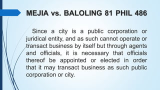 MEJIA vs. BALOLING 81 PHIL 486
Since a city is a public corporation or
juridical entity, and as such cannot operate or
tra...