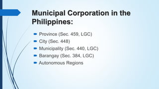 Municipal Corporation in the
Philippines:
 Province (Sec. 459, LGC)
 City (Sec. 448)
 Municipality (Sec. 440, LGC)
 Ba...