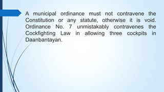 A municipal ordinance must not contravene the
Constitution or any statute, otherwise it is void.
Ordinance No. 7 unmistaka...