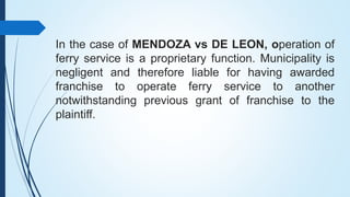 In the case of MENDOZA vs DE LEON, operation of
ferry service is a proprietary function. Municipality is
negligent and the...