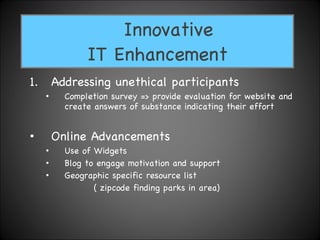 Addressing unethical participants Completion survey => provide evaluation for website and create answers of substance indicating their effort  Online Advancements Use of Widgets  Blog to engage motivation and support Geographic specific resource list  ( zipcode finding parks in area) Innovative  IT Enhancement 