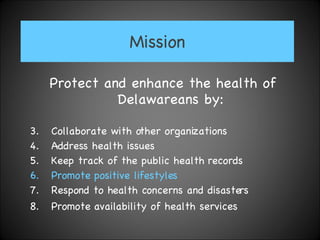 Mission Protect and enhance the health of Delawareans by:  Collaborate with other organizations Address health issues Keep track of the public health records Promote positive lifestyles   Respond to health concerns and disasters  Promote availability of health services   