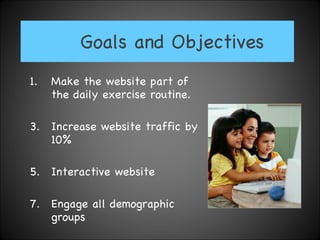 Goals and Objectives Make the website part of the daily exercise routine. Increase website traffic by 10% Interactive website  Engage all demographic groups 
