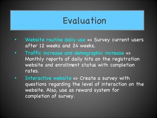 Website routine   daily use  => Survey current users after 12 weeks and 24 weeks. Traffic increase and demographic increase  => Monthly reports of daily hits on the registration website and enrollment status with completion rates.  Interactive website  => Create a survey with questions regarding the level of interaction on the website. Also, use as reward system for completion of survey. Evaluation 