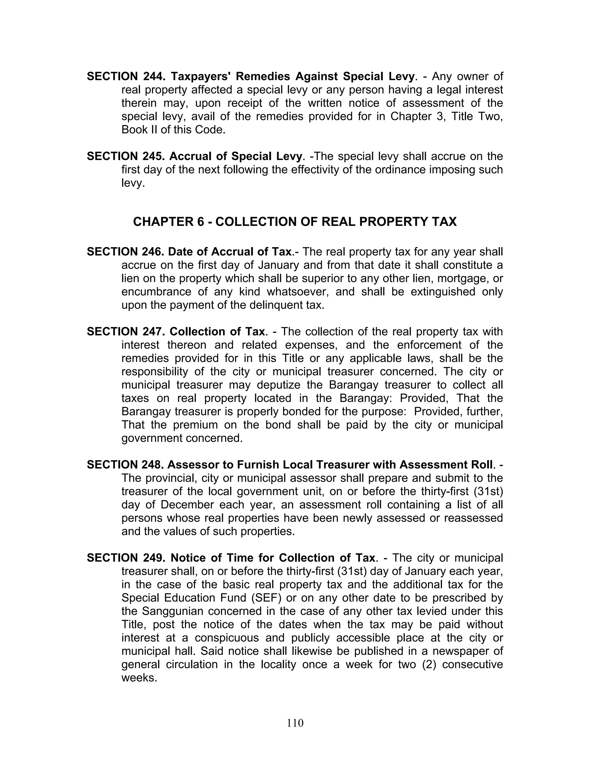 SECTION 244. Taxpayers' Remedies Against Special Levy. - Any owner of
real property affected a special levy or any person having a legal interest
therein may, upon receipt of the written notice of assessment of the
special levy, avail of the remedies provided for in Chapter 3, Title Two,
Book II of this Code.
SECTION 245. Accrual of Special Levy. -The special levy shall accrue on the
first day of the next following the effectivity of the ordinance imposing such
levy.
CHAPTER 6 - COLLECTION OF REAL PROPERTY TAX
SECTION 246. Date of Accrual of Tax.- The real property tax for any year shall
accrue on the first day of January and from that date it shall constitute a
lien on the property which shall be superior to any other lien, mortgage, or
encumbrance of any kind whatsoever, and shall be extinguished only
upon the payment of the delinquent tax.
SECTION 247. Collection of Tax. - The collection of the real property tax with
interest thereon and related expenses, and the enforcement of the
remedies provided for in this Title or any applicable laws, shall be the
responsibility of the city or municipal treasurer concerned. The city or
municipal treasurer may deputize the Barangay treasurer to collect all
taxes on real property located in the Barangay: Provided, That the
Barangay treasurer is properly bonded for the purpose: Provided, further,
That the premium on the bond shall be paid by the city or municipal
government concerned.
SECTION 248. Assessor to Furnish Local Treasurer with Assessment Roll. -
The provincial, city or municipal assessor shall prepare and submit to the
treasurer of the local government unit, on or before the thirty-first (31st)
day of December each year, an assessment roll containing a list of all
persons whose real properties have been newly assessed or reassessed
and the values of such properties.
SECTION 249. Notice of Time for Collection of Tax. - The city or municipal
treasurer shall, on or before the thirty-first (31st) day of January each year,
in the case of the basic real property tax and the additional tax for the
Special Education Fund (SEF) or on any other date to be prescribed by
the Sanggunian concerned in the case of any other tax levied under this
Title, post the notice of the dates when the tax may be paid without
interest at a conspicuous and publicly accessible place at the city or
municipal hall. Said notice shall likewise be published in a newspaper of
general circulation in the locality once a week for two (2) consecutive
weeks.
110
 