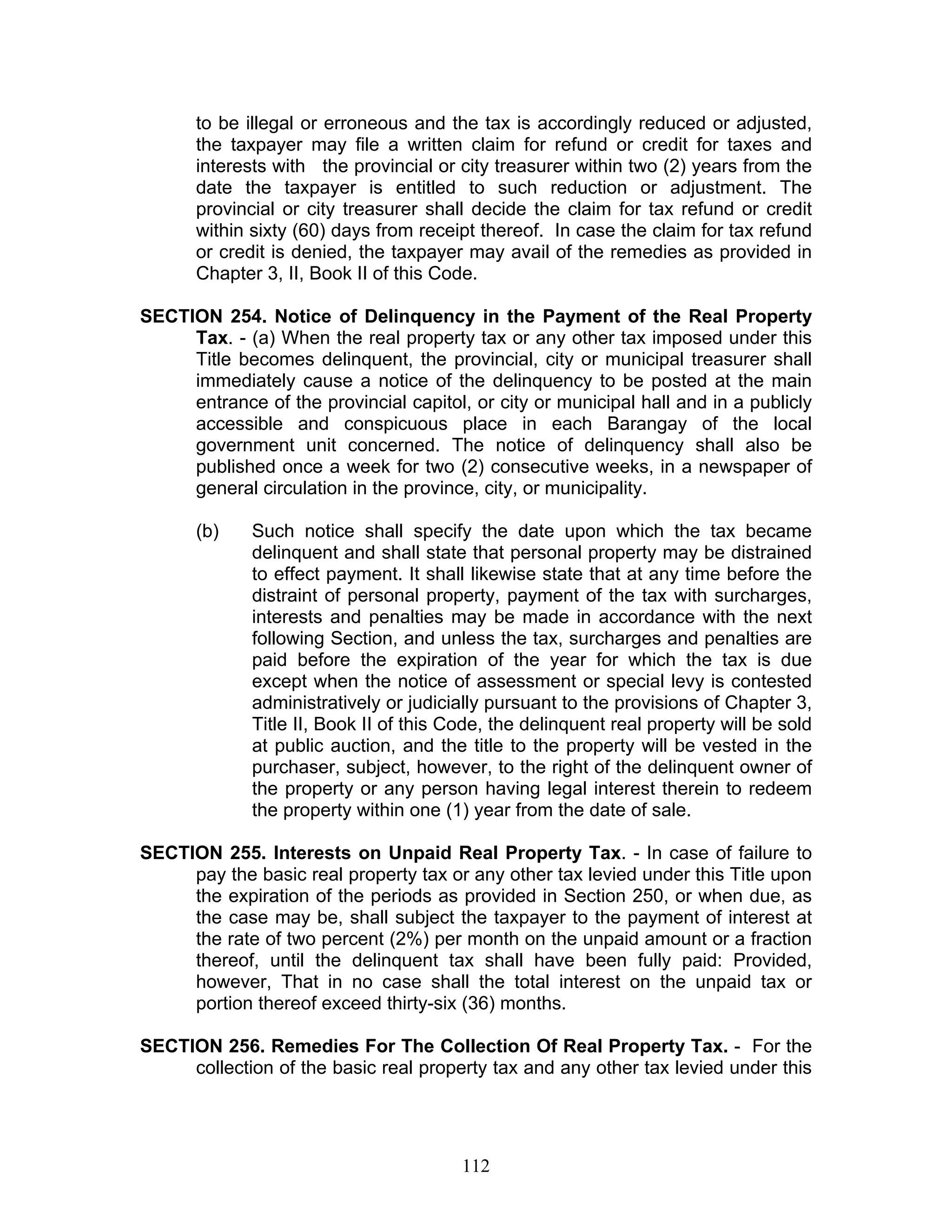 to be illegal or erroneous and the tax is accordingly reduced or adjusted,
the taxpayer may file a written claim for refund or credit for taxes and
interests with the provincial or city treasurer within two (2) years from the
date the taxpayer is entitled to such reduction or adjustment. The
provincial or city treasurer shall decide the claim for tax refund or credit
within sixty (60) days from receipt thereof. In case the claim for tax refund
or credit is denied, the taxpayer may avail of the remedies as provided in
Chapter 3, II, Book II of this Code.
SECTION 254. Notice of Delinquency in the Payment of the Real Property
Tax. - (a) When the real property tax or any other tax imposed under this
Title becomes delinquent, the provincial, city or municipal treasurer shall
immediately cause a notice of the delinquency to be posted at the main
entrance of the provincial capitol, or city or municipal hall and in a publicly
accessible and conspicuous place in each Barangay of the local
government unit concerned. The notice of delinquency shall also be
published once a week for two (2) consecutive weeks, in a newspaper of
general circulation in the province, city, or municipality.
(b) Such notice shall specify the date upon which the tax became
delinquent and shall state that personal property may be distrained
to effect payment. It shall likewise state that at any time before the
distraint of personal property, payment of the tax with surcharges,
interests and penalties may be made in accordance with the next
following Section, and unless the tax, surcharges and penalties are
paid before the expiration of the year for which the tax is due
except when the notice of assessment or special levy is contested
administratively or judicially pursuant to the provisions of Chapter 3,
Title II, Book II of this Code, the delinquent real property will be sold
at public auction, and the title to the property will be vested in the
purchaser, subject, however, to the right of the delinquent owner of
the property or any person having legal interest therein to redeem
the property within one (1) year from the date of sale.
SECTION 255. Interests on Unpaid Real Property Tax. - In case of failure to
pay the basic real property tax or any other tax levied under this Title upon
the expiration of the periods as provided in Section 250, or when due, as
the case may be, shall subject the taxpayer to the payment of interest at
the rate of two percent (2%) per month on the unpaid amount or a fraction
thereof, until the delinquent tax shall have been fully paid: Provided,
however, That in no case shall the total interest on the unpaid tax or
portion thereof exceed thirty-six (36) months.
SECTION 256. Remedies For The Collection Of Real Property Tax. - For the
collection of the basic real property tax and any other tax levied under this
112
 