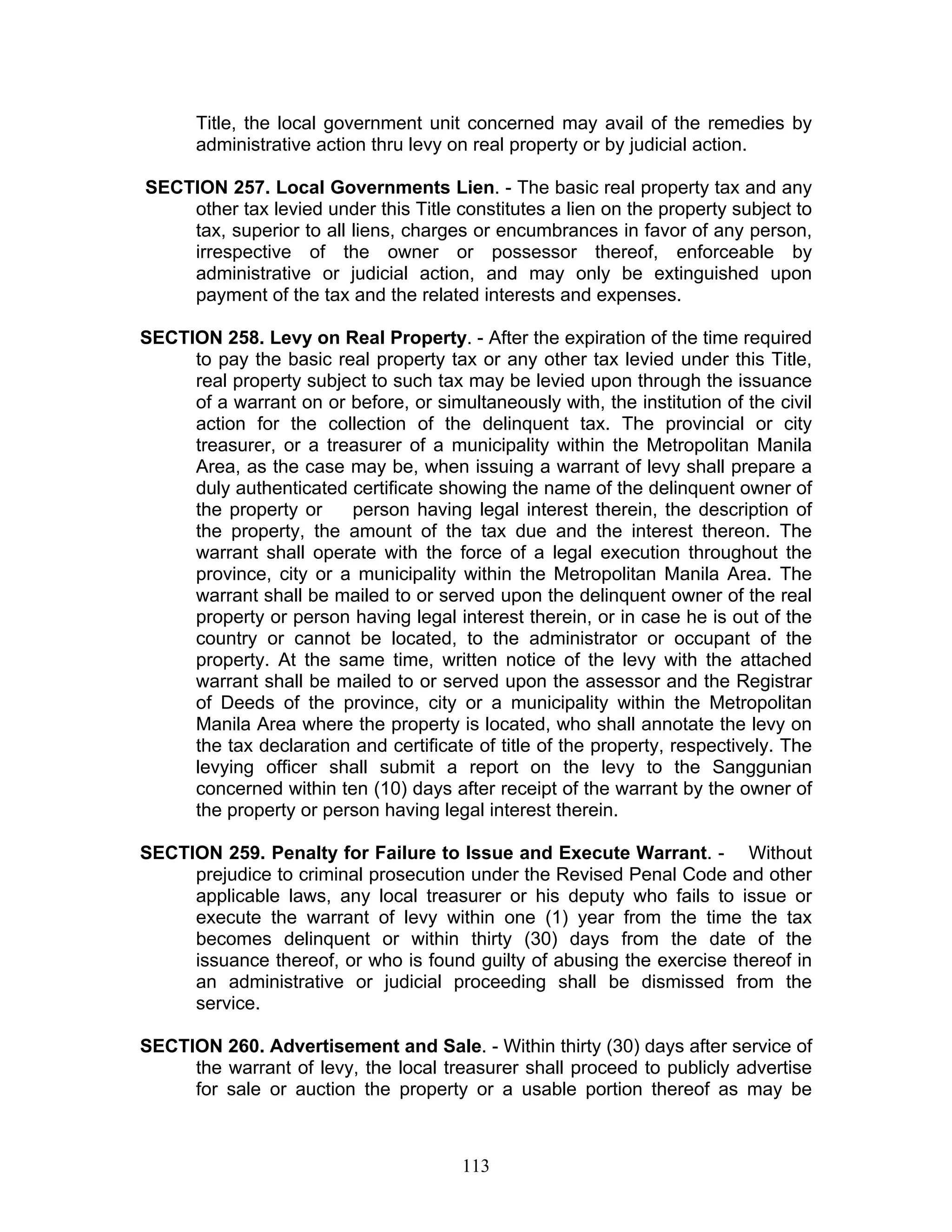 Title, the local government unit concerned may avail of the remedies by
administrative action thru levy on real property or by judicial action.
SECTION 257. Local Governments Lien. - The basic real property tax and any
other tax levied under this Title constitutes a lien on the property subject to
tax, superior to all liens, charges or encumbrances in favor of any person,
irrespective of the owner or possessor thereof, enforceable by
administrative or judicial action, and may only be extinguished upon
payment of the tax and the related interests and expenses.
SECTION 258. Levy on Real Property. - After the expiration of the time required
to pay the basic real property tax or any other tax levied under this Title,
real property subject to such tax may be levied upon through the issuance
of a warrant on or before, or simultaneously with, the institution of the civil
action for the collection of the delinquent tax. The provincial or city
treasurer, or a treasurer of a municipality within the Metropolitan Manila
Area, as the case may be, when issuing a warrant of levy shall prepare a
duly authenticated certificate showing the name of the delinquent owner of
the property or person having legal interest therein, the description of
the property, the amount of the tax due and the interest thereon. The
warrant shall operate with the force of a legal execution throughout the
province, city or a municipality within the Metropolitan Manila Area. The
warrant shall be mailed to or served upon the delinquent owner of the real
property or person having legal interest therein, or in case he is out of the
country or cannot be located, to the administrator or occupant of the
property. At the same time, written notice of the levy with the attached
warrant shall be mailed to or served upon the assessor and the Registrar
of Deeds of the province, city or a municipality within the Metropolitan
Manila Area where the property is located, who shall annotate the levy on
the tax declaration and certificate of title of the property, respectively. The
levying officer shall submit a report on the levy to the Sanggunian
concerned within ten (10) days after receipt of the warrant by the owner of
the property or person having legal interest therein.
SECTION 259. Penalty for Failure to Issue and Execute Warrant. - Without
prejudice to criminal prosecution under the Revised Penal Code and other
applicable laws, any local treasurer or his deputy who fails to issue or
execute the warrant of levy within one (1) year from the time the tax
becomes delinquent or within thirty (30) days from the date of the
issuance thereof, or who is found guilty of abusing the exercise thereof in
an administrative or judicial proceeding shall be dismissed from the
service.
SECTION 260. Advertisement and Sale. - Within thirty (30) days after service of
the warrant of levy, the local treasurer shall proceed to publicly advertise
for sale or auction the property or a usable portion thereof as may be
113
 