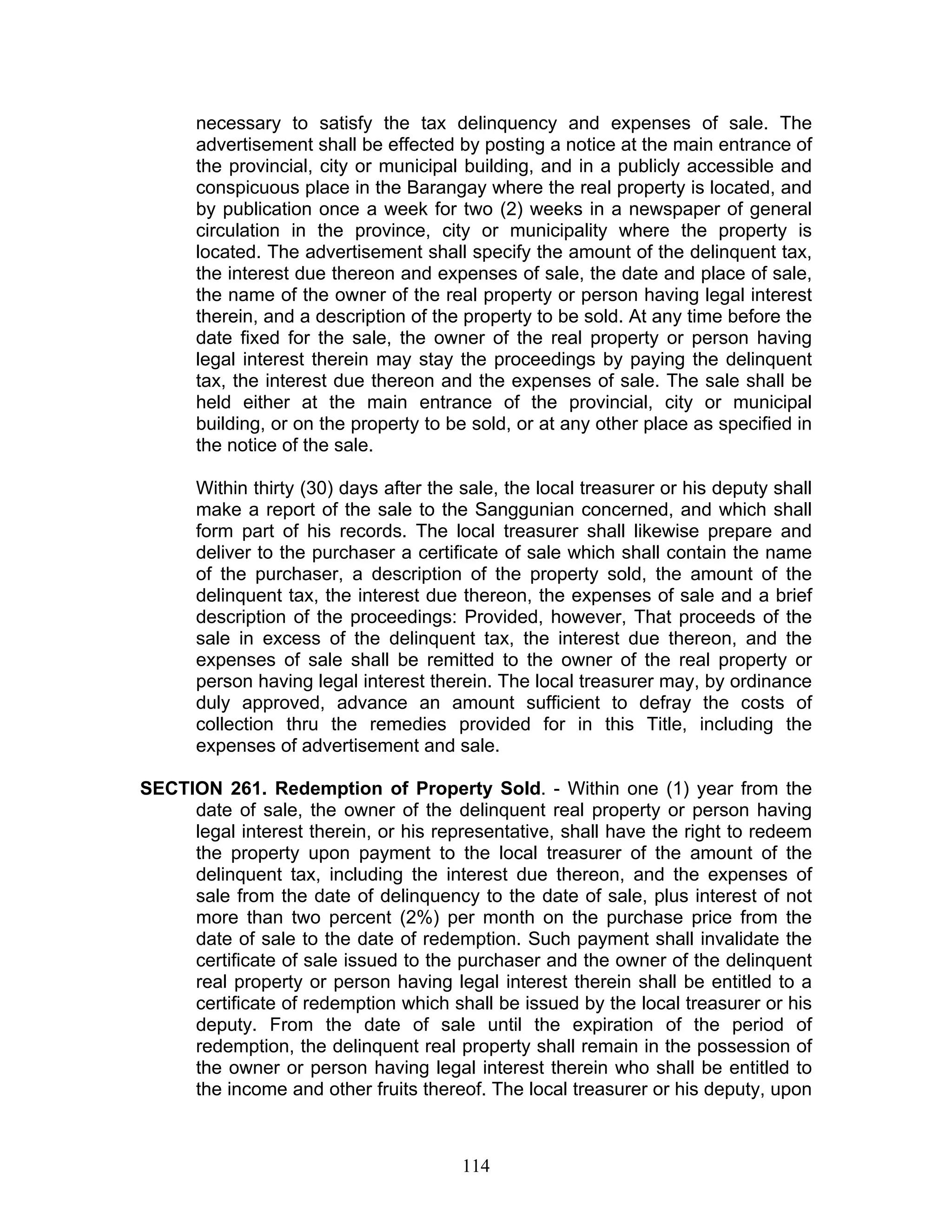 necessary to satisfy the tax delinquency and expenses of sale. The
advertisement shall be effected by posting a notice at the main entrance of
the provincial, city or municipal building, and in a publicly accessible and
conspicuous place in the Barangay where the real property is located, and
by publication once a week for two (2) weeks in a newspaper of general
circulation in the province, city or municipality where the property is
located. The advertisement shall specify the amount of the delinquent tax,
the interest due thereon and expenses of sale, the date and place of sale,
the name of the owner of the real property or person having legal interest
therein, and a description of the property to be sold. At any time before the
date fixed for the sale, the owner of the real property or person having
legal interest therein may stay the proceedings by paying the delinquent
tax, the interest due thereon and the expenses of sale. The sale shall be
held either at the main entrance of the provincial, city or municipal
building, or on the property to be sold, or at any other place as specified in
the notice of the sale.
Within thirty (30) days after the sale, the local treasurer or his deputy shall
make a report of the sale to the Sanggunian concerned, and which shall
form part of his records. The local treasurer shall likewise prepare and
deliver to the purchaser a certificate of sale which shall contain the name
of the purchaser, a description of the property sold, the amount of the
delinquent tax, the interest due thereon, the expenses of sale and a brief
description of the proceedings: Provided, however, That proceeds of the
sale in excess of the delinquent tax, the interest due thereon, and the
expenses of sale shall be remitted to the owner of the real property or
person having legal interest therein. The local treasurer may, by ordinance
duly approved, advance an amount sufficient to defray the costs of
collection thru the remedies provided for in this Title, including the
expenses of advertisement and sale.
SECTION 261. Redemption of Property Sold. - Within one (1) year from the
date of sale, the owner of the delinquent real property or person having
legal interest therein, or his representative, shall have the right to redeem
the property upon payment to the local treasurer of the amount of the
delinquent tax, including the interest due thereon, and the expenses of
sale from the date of delinquency to the date of sale, plus interest of not
more than two percent (2%) per month on the purchase price from the
date of sale to the date of redemption. Such payment shall invalidate the
certificate of sale issued to the purchaser and the owner of the delinquent
real property or person having legal interest therein shall be entitled to a
certificate of redemption which shall be issued by the local treasurer or his
deputy. From the date of sale until the expiration of the period of
redemption, the delinquent real property shall remain in the possession of
the owner or person having legal interest therein who shall be entitled to
the income and other fruits thereof. The local treasurer or his deputy, upon
114
 