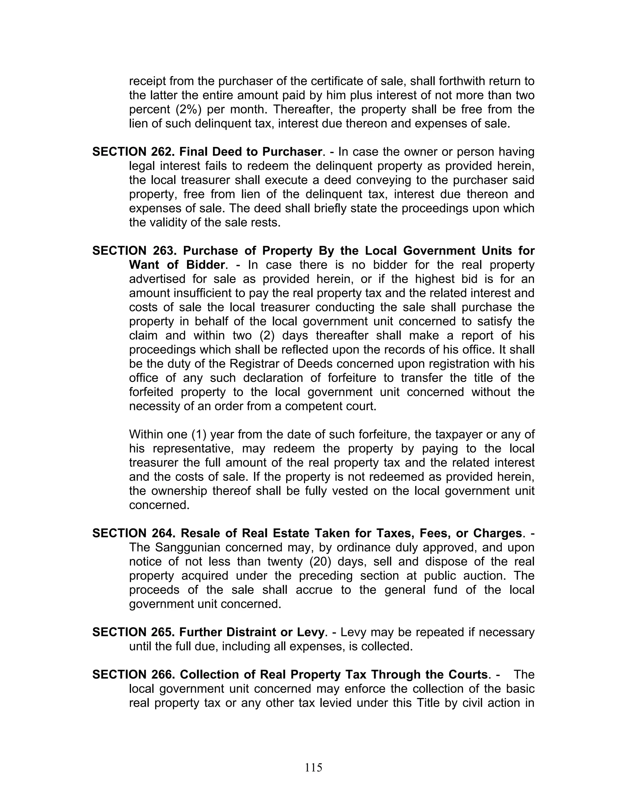 receipt from the purchaser of the certificate of sale, shall forthwith return to
the latter the entire amount paid by him plus interest of not more than two
percent (2%) per month. Thereafter, the property shall be free from the
lien of such delinquent tax, interest due thereon and expenses of sale.
SECTION 262. Final Deed to Purchaser. - In case the owner or person having
legal interest fails to redeem the delinquent property as provided herein,
the local treasurer shall execute a deed conveying to the purchaser said
property, free from lien of the delinquent tax, interest due thereon and
expenses of sale. The deed shall briefly state the proceedings upon which
the validity of the sale rests.
SECTION 263. Purchase of Property By the Local Government Units for
Want of Bidder. - In case there is no bidder for the real property
advertised for sale as provided herein, or if the highest bid is for an
amount insufficient to pay the real property tax and the related interest and
costs of sale the local treasurer conducting the sale shall purchase the
property in behalf of the local government unit concerned to satisfy the
claim and within two (2) days thereafter shall make a report of his
proceedings which shall be reflected upon the records of his office. It shall
be the duty of the Registrar of Deeds concerned upon registration with his
office of any such declaration of forfeiture to transfer the title of the
forfeited property to the local government unit concerned without the
necessity of an order from a competent court.
Within one (1) year from the date of such forfeiture, the taxpayer or any of
his representative, may redeem the property by paying to the local
treasurer the full amount of the real property tax and the related interest
and the costs of sale. If the property is not redeemed as provided herein,
the ownership thereof shall be fully vested on the local government unit
concerned.
SECTION 264. Resale of Real Estate Taken for Taxes, Fees, or Charges. -
The Sanggunian concerned may, by ordinance duly approved, and upon
notice of not less than twenty (20) days, sell and dispose of the real
property acquired under the preceding section at public auction. The
proceeds of the sale shall accrue to the general fund of the local
government unit concerned.
SECTION 265. Further Distraint or Levy. - Levy may be repeated if necessary
until the full due, including all expenses, is collected.
SECTION 266. Collection of Real Property Tax Through the Courts. - The
local government unit concerned may enforce the collection of the basic
real property tax or any other tax levied under this Title by civil action in
115
 