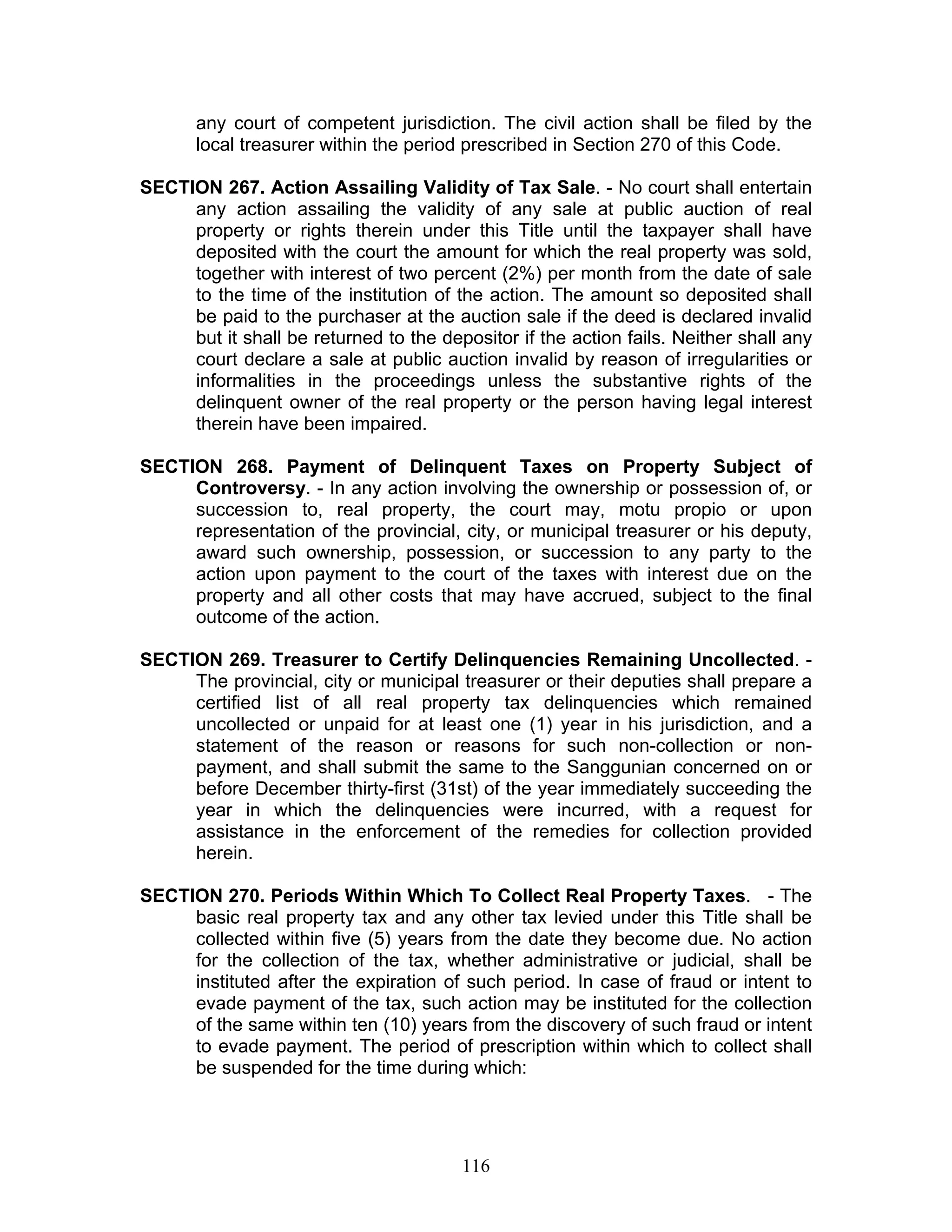 any court of competent jurisdiction. The civil action shall be filed by the
local treasurer within the period prescribed in Section 270 of this Code.
SECTION 267. Action Assailing Validity of Tax Sale. - No court shall entertain
any action assailing the validity of any sale at public auction of real
property or rights therein under this Title until the taxpayer shall have
deposited with the court the amount for which the real property was sold,
together with interest of two percent (2%) per month from the date of sale
to the time of the institution of the action. The amount so deposited shall
be paid to the purchaser at the auction sale if the deed is declared invalid
but it shall be returned to the depositor if the action fails. Neither shall any
court declare a sale at public auction invalid by reason of irregularities or
informalities in the proceedings unless the substantive rights of the
delinquent owner of the real property or the person having legal interest
therein have been impaired.
SECTION 268. Payment of Delinquent Taxes on Property Subject of
Controversy. - In any action involving the ownership or possession of, or
succession to, real property, the court may, motu propio or upon
representation of the provincial, city, or municipal treasurer or his deputy,
award such ownership, possession, or succession to any party to the
action upon payment to the court of the taxes with interest due on the
property and all other costs that may have accrued, subject to the final
outcome of the action.
SECTION 269. Treasurer to Certify Delinquencies Remaining Uncollected. -
The provincial, city or municipal treasurer or their deputies shall prepare a
certified list of all real property tax delinquencies which remained
uncollected or unpaid for at least one (1) year in his jurisdiction, and a
statement of the reason or reasons for such non-collection or non-
payment, and shall submit the same to the Sanggunian concerned on or
before December thirty-first (31st) of the year immediately succeeding the
year in which the delinquencies were incurred, with a request for
assistance in the enforcement of the remedies for collection provided
herein.
SECTION 270. Periods Within Which To Collect Real Property Taxes. - The
basic real property tax and any other tax levied under this Title shall be
collected within five (5) years from the date they become due. No action
for the collection of the tax, whether administrative or judicial, shall be
instituted after the expiration of such period. In case of fraud or intent to
evade payment of the tax, such action may be instituted for the collection
of the same within ten (10) years from the discovery of such fraud or intent
to evade payment. The period of prescription within which to collect shall
be suspended for the time during which:
116
 