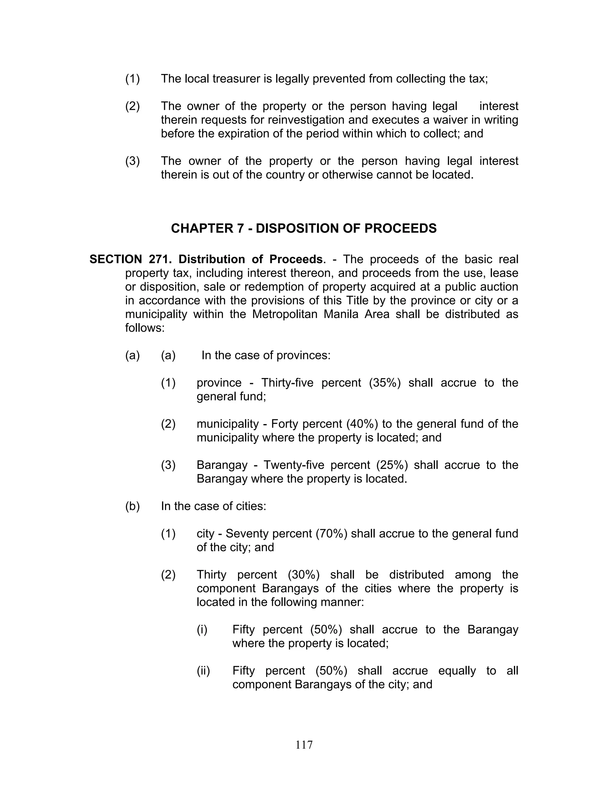 (1) The local treasurer is legally prevented from collecting the tax;
(2) The owner of the property or the person having legal interest
therein requests for reinvestigation and executes a waiver in writing
before the expiration of the period within which to collect; and
(3) The owner of the property or the person having legal interest
therein is out of the country or otherwise cannot be located.
CHAPTER 7 - DISPOSITION OF PROCEEDS
SECTION 271. Distribution of Proceeds. - The proceeds of the basic real
property tax, including interest thereon, and proceeds from the use, lease
or disposition, sale or redemption of property acquired at a public auction
in accordance with the provisions of this Title by the province or city or a
municipality within the Metropolitan Manila Area shall be distributed as
follows:
(a) (a) In the case of provinces:
(1) province - Thirty-five percent (35%) shall accrue to the
general fund;
(2) municipality - Forty percent (40%) to the general fund of the
municipality where the property is located; and
(3) Barangay - Twenty-five percent (25%) shall accrue to the
Barangay where the property is located.
(b) In the case of cities:
(1) city - Seventy percent (70%) shall accrue to the general fund
of the city; and
(2) Thirty percent (30%) shall be distributed among the
component Barangays of the cities where the property is
located in the following manner:
(i) Fifty percent (50%) shall accrue to the Barangay
where the property is located;
(ii) Fifty percent (50%) shall accrue equally to all
component Barangays of the city; and
117
 