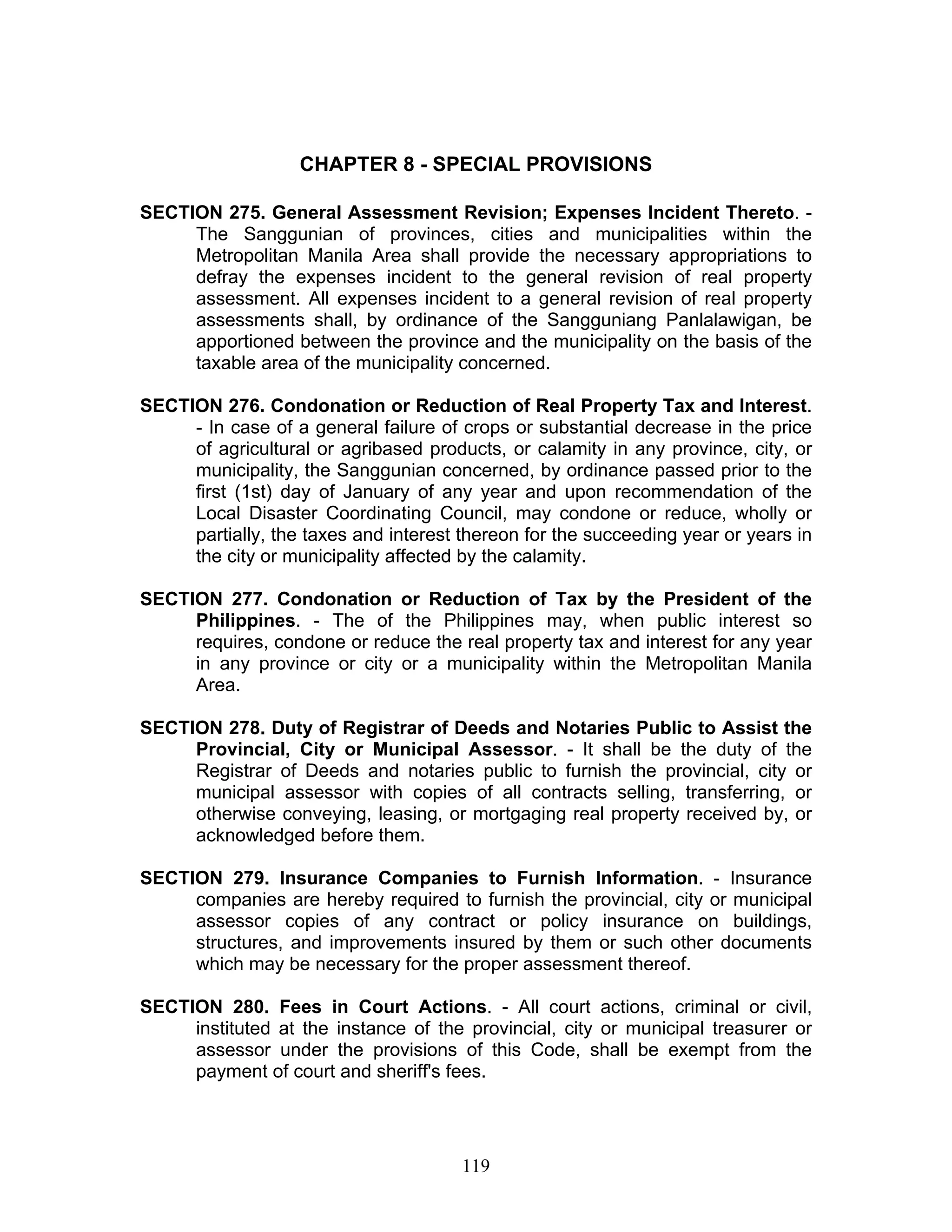 CHAPTER 8 - SPECIAL PROVISIONS
SECTION 275. General Assessment Revision; Expenses Incident Thereto. -
The Sanggunian of provinces, cities and municipalities within the
Metropolitan Manila Area shall provide the necessary appropriations to
defray the expenses incident to the general revision of real property
assessment. All expenses incident to a general revision of real property
assessments shall, by ordinance of the Sangguniang Panlalawigan, be
apportioned between the province and the municipality on the basis of the
taxable area of the municipality concerned.
SECTION 276. Condonation or Reduction of Real Property Tax and Interest.
- In case of a general failure of crops or substantial decrease in the price
of agricultural or agribased products, or calamity in any province, city, or
municipality, the Sanggunian concerned, by ordinance passed prior to the
first (1st) day of January of any year and upon recommendation of the
Local Disaster Coordinating Council, may condone or reduce, wholly or
partially, the taxes and interest thereon for the succeeding year or years in
the city or municipality affected by the calamity.
SECTION 277. Condonation or Reduction of Tax by the President of the
Philippines. - The of the Philippines may, when public interest so
requires, condone or reduce the real property tax and interest for any year
in any province or city or a municipality within the Metropolitan Manila
Area.
SECTION 278. Duty of Registrar of Deeds and Notaries Public to Assist the
Provincial, City or Municipal Assessor. - It shall be the duty of the
Registrar of Deeds and notaries public to furnish the provincial, city or
municipal assessor with copies of all contracts selling, transferring, or
otherwise conveying, leasing, or mortgaging real property received by, or
acknowledged before them.
SECTION 279. Insurance Companies to Furnish Information. - Insurance
companies are hereby required to furnish the provincial, city or municipal
assessor copies of any contract or policy insurance on buildings,
structures, and improvements insured by them or such other documents
which may be necessary for the proper assessment thereof.
SECTION 280. Fees in Court Actions. - All court actions, criminal or civil,
instituted at the instance of the provincial, city or municipal treasurer or
assessor under the provisions of this Code, shall be exempt from the
payment of court and sheriff's fees.
119
 