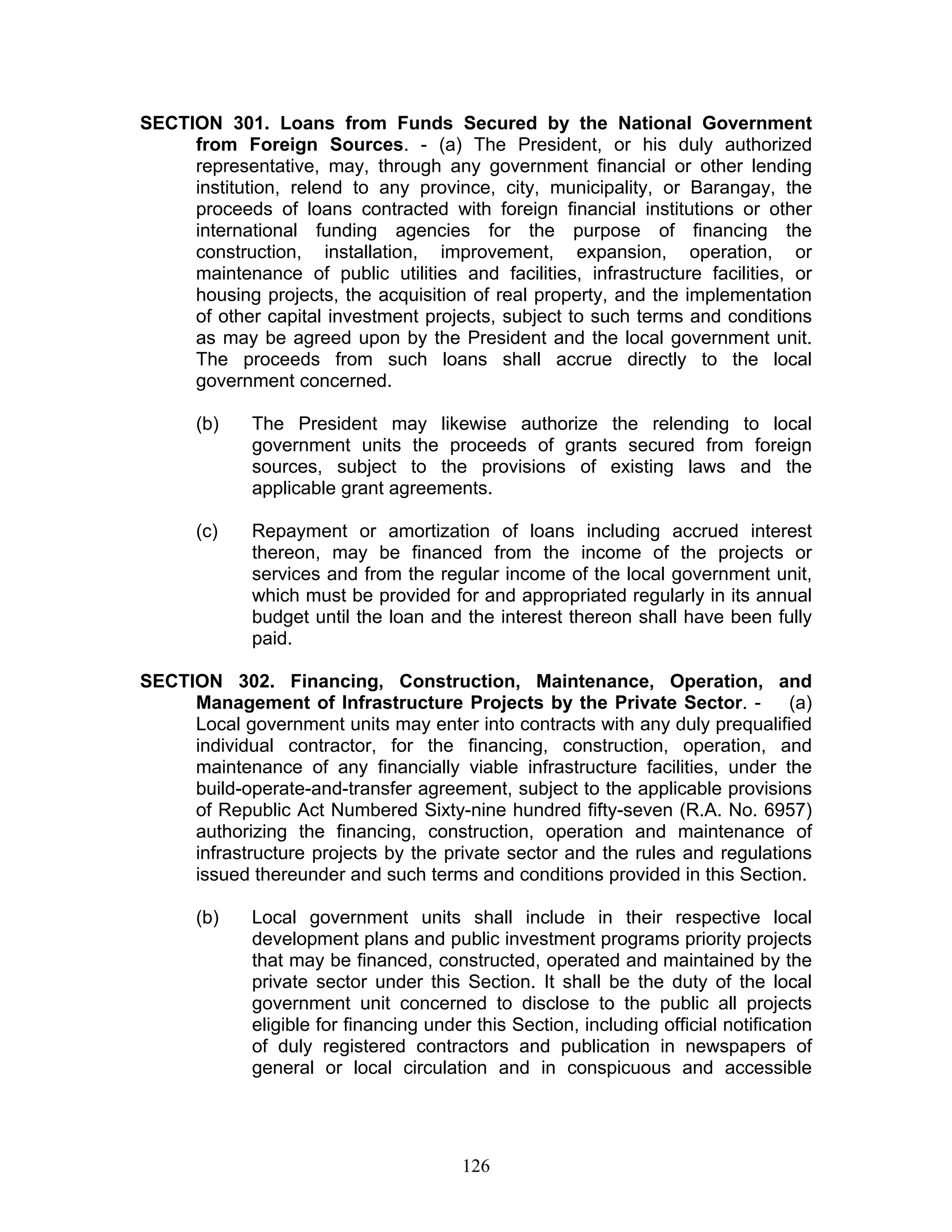 SECTION 301. Loans from Funds Secured by the National Government
from Foreign Sources. - (a) The President, or his duly authorized
representative, may, through any government financial or other lending
institution, relend to any province, city, municipality, or Barangay, the
proceeds of loans contracted with foreign financial institutions or other
international funding agencies for the purpose of financing the
construction, installation, improvement, expansion, operation, or
maintenance of public utilities and facilities, infrastructure facilities, or
housing projects, the acquisition of real property, and the implementation
of other capital investment projects, subject to such terms and conditions
as may be agreed upon by the President and the local government unit.
The proceeds from such loans shall accrue directly to the local
government concerned.
(b) The President may likewise authorize the relending to local
government units the proceeds of grants secured from foreign
sources, subject to the provisions of existing laws and the
applicable grant agreements.
(c) Repayment or amortization of loans including accrued interest
thereon, may be financed from the income of the projects or
services and from the regular income of the local government unit,
which must be provided for and appropriated regularly in its annual
budget until the loan and the interest thereon shall have been fully
paid.
SECTION 302. Financing, Construction, Maintenance, Operation, and
Management of Infrastructure Projects by the Private Sector. - (a)
Local government units may enter into contracts with any duly prequalified
individual contractor, for the financing, construction, operation, and
maintenance of any financially viable infrastructure facilities, under the
build-operate-and-transfer agreement, subject to the applicable provisions
of Republic Act Numbered Sixty-nine hundred fifty-seven (R.A. No. 6957)
authorizing the financing, construction, operation and maintenance of
infrastructure projects by the private sector and the rules and regulations
issued thereunder and such terms and conditions provided in this Section.
(b) Local government units shall include in their respective local
development plans and public investment programs priority projects
that may be financed, constructed, operated and maintained by the
private sector under this Section. It shall be the duty of the local
government unit concerned to disclose to the public all projects
eligible for financing under this Section, including official notification
of duly registered contractors and publication in newspapers of
general or local circulation and in conspicuous and accessible
126
 