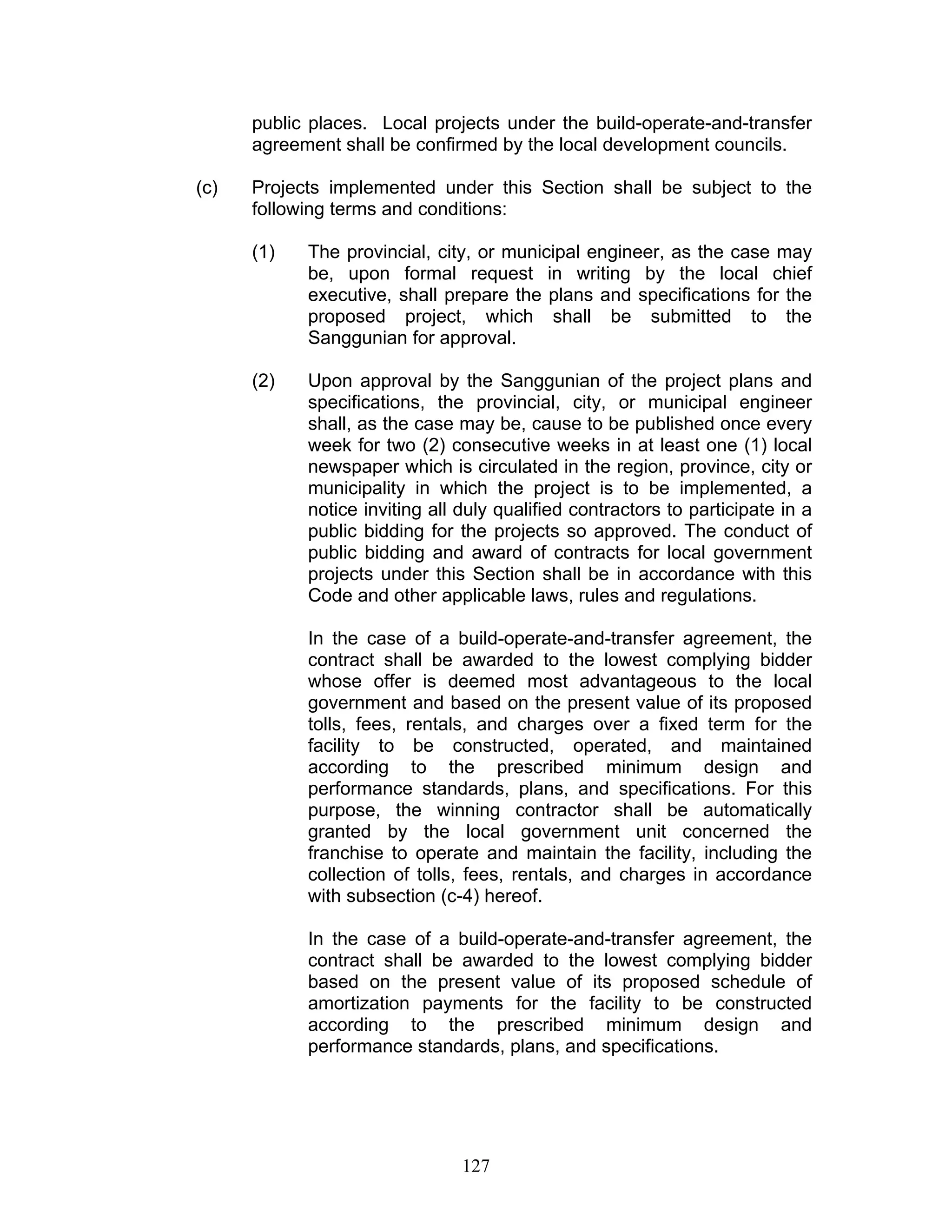 public places. Local projects under the build-operate-and-transfer
agreement shall be confirmed by the local development councils.
(c) Projects implemented under this Section shall be subject to the
following terms and conditions:
(1) The provincial, city, or municipal engineer, as the case may
be, upon formal request in writing by the local chief
executive, shall prepare the plans and specifications for the
proposed project, which shall be submitted to the
Sanggunian for approval.
(2) Upon approval by the Sanggunian of the project plans and
specifications, the provincial, city, or municipal engineer
shall, as the case may be, cause to be published once every
week for two (2) consecutive weeks in at least one (1) local
newspaper which is circulated in the region, province, city or
municipality in which the project is to be implemented, a
notice inviting all duly qualified contractors to participate in a
public bidding for the projects so approved. The conduct of
public bidding and award of contracts for local government
projects under this Section shall be in accordance with this
Code and other applicable laws, rules and regulations.
In the case of a build-operate-and-transfer agreement, the
contract shall be awarded to the lowest complying bidder
whose offer is deemed most advantageous to the local
government and based on the present value of its proposed
tolls, fees, rentals, and charges over a fixed term for the
facility to be constructed, operated, and maintained
according to the prescribed minimum design and
performance standards, plans, and specifications. For this
purpose, the winning contractor shall be automatically
granted by the local government unit concerned the
franchise to operate and maintain the facility, including the
collection of tolls, fees, rentals, and charges in accordance
with subsection (c-4) hereof.
In the case of a build-operate-and-transfer agreement, the
contract shall be awarded to the lowest complying bidder
based on the present value of its proposed schedule of
amortization payments for the facility to be constructed
according to the prescribed minimum design and
performance standards, plans, and specifications.
127
 