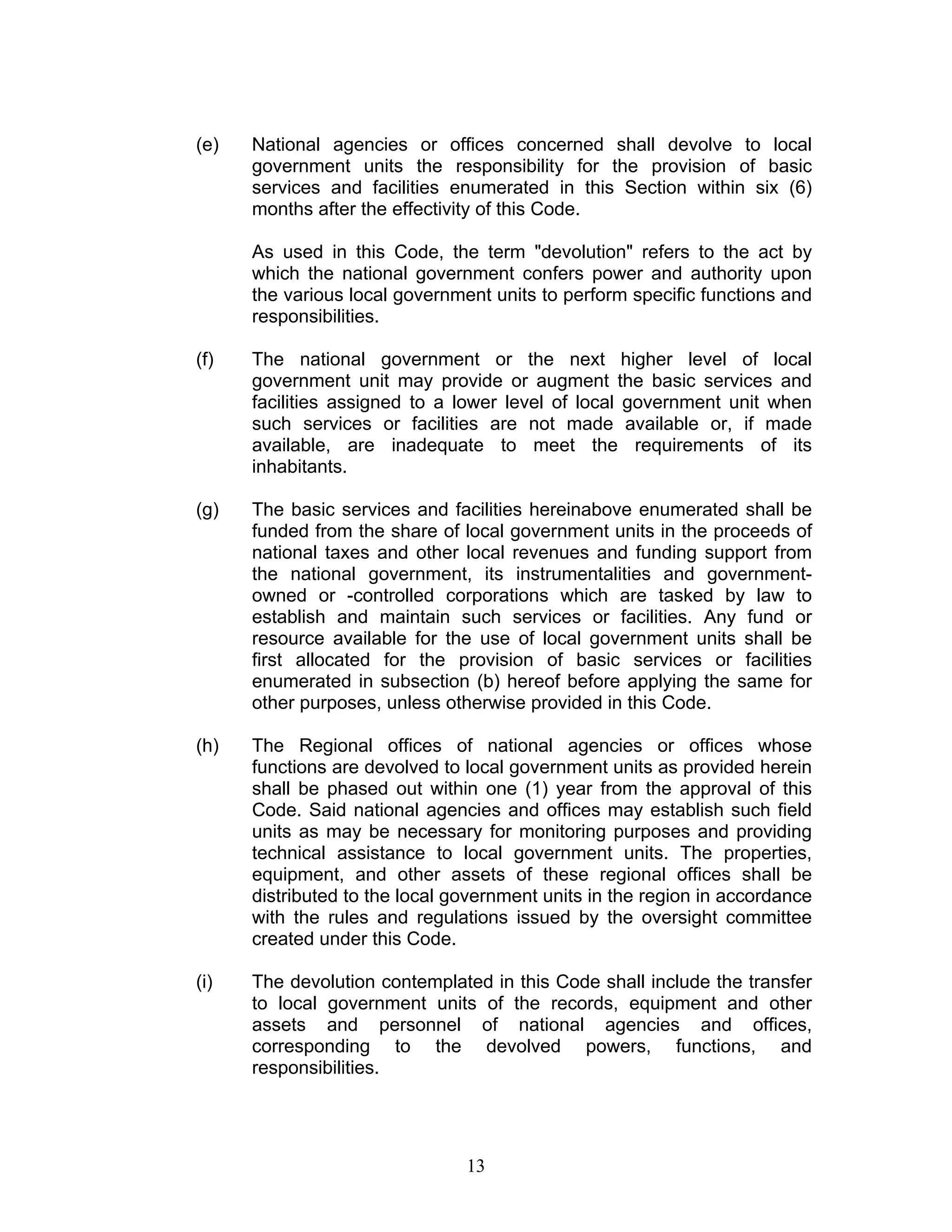 (e) National agencies or offices concerned shall devolve to local
government units the responsibility for the provision of basic
services and facilities enumerated in this Section within six (6)
months after the effectivity of this Code.
As used in this Code, the term "devolution" refers to the act by
which the national government confers power and authority upon
the various local government units to perform specific functions and
responsibilities.
(f) The national government or the next higher level of local
government unit may provide or augment the basic services and
facilities assigned to a lower level of local government unit when
such services or facilities are not made available or, if made
available, are inadequate to meet the requirements of its
inhabitants.
(g) The basic services and facilities hereinabove enumerated shall be
funded from the share of local government units in the proceeds of
national taxes and other local revenues and funding support from
the national government, its instrumentalities and government-
owned or -controlled corporations which are tasked by law to
establish and maintain such services or facilities. Any fund or
resource available for the use of local government units shall be
first allocated for the provision of basic services or facilities
enumerated in subsection (b) hereof before applying the same for
other purposes, unless otherwise provided in this Code.
(h) The Regional offices of national agencies or offices whose
functions are devolved to local government units as provided herein
shall be phased out within one (1) year from the approval of this
Code. Said national agencies and offices may establish such field
units as may be necessary for monitoring purposes and providing
technical assistance to local government units. The properties,
equipment, and other assets of these regional offices shall be
distributed to the local government units in the region in accordance
with the rules and regulations issued by the oversight committee
created under this Code.
(i) The devolution contemplated in this Code shall include the transfer
to local government units of the records, equipment and other
assets and personnel of national agencies and offices,
corresponding to the devolved powers, functions, and
responsibilities.
13
 