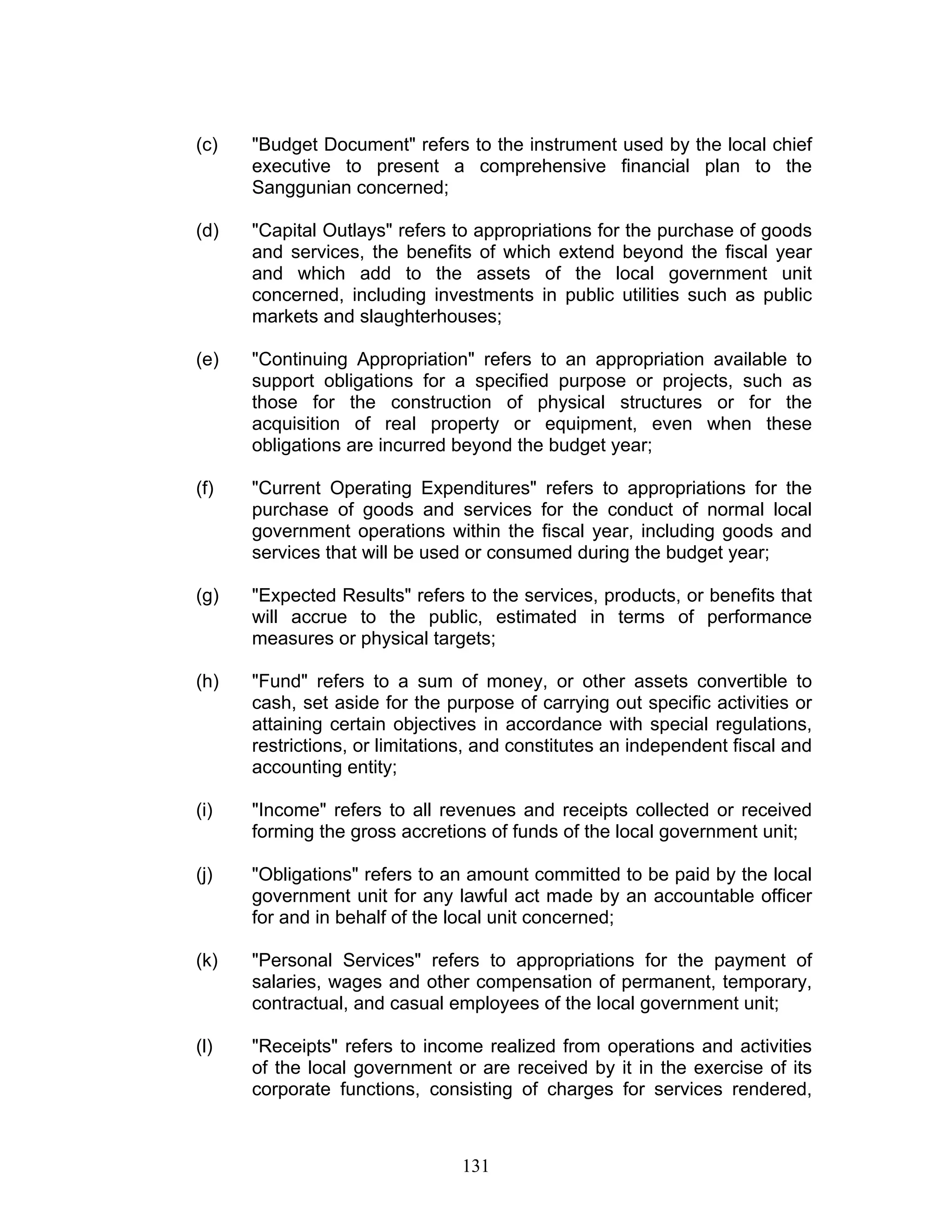 (c) "Budget Document" refers to the instrument used by the local chief
executive to present a comprehensive financial plan to the
Sanggunian concerned;
(d) "Capital Outlays" refers to appropriations for the purchase of goods
and services, the benefits of which extend beyond the fiscal year
and which add to the assets of the local government unit
concerned, including investments in public utilities such as public
markets and slaughterhouses;
(e) "Continuing Appropriation" refers to an appropriation available to
support obligations for a specified purpose or projects, such as
those for the construction of physical structures or for the
acquisition of real property or equipment, even when these
obligations are incurred beyond the budget year;
(f) "Current Operating Expenditures" refers to appropriations for the
purchase of goods and services for the conduct of normal local
government operations within the fiscal year, including goods and
services that will be used or consumed during the budget year;
(g) "Expected Results" refers to the services, products, or benefits that
will accrue to the public, estimated in terms of performance
measures or physical targets;
(h) "Fund" refers to a sum of money, or other assets convertible to
cash, set aside for the purpose of carrying out specific activities or
attaining certain objectives in accordance with special regulations,
restrictions, or limitations, and constitutes an independent fiscal and
accounting entity;
(i) "Income" refers to all revenues and receipts collected or received
forming the gross accretions of funds of the local government unit;
(j) "Obligations" refers to an amount committed to be paid by the local
government unit for any lawful act made by an accountable officer
for and in behalf of the local unit concerned;
(k) "Personal Services" refers to appropriations for the payment of
salaries, wages and other compensation of permanent, temporary,
contractual, and casual employees of the local government unit;
(l) "Receipts" refers to income realized from operations and activities
of the local government or are received by it in the exercise of its
corporate functions, consisting of charges for services rendered,
131
 