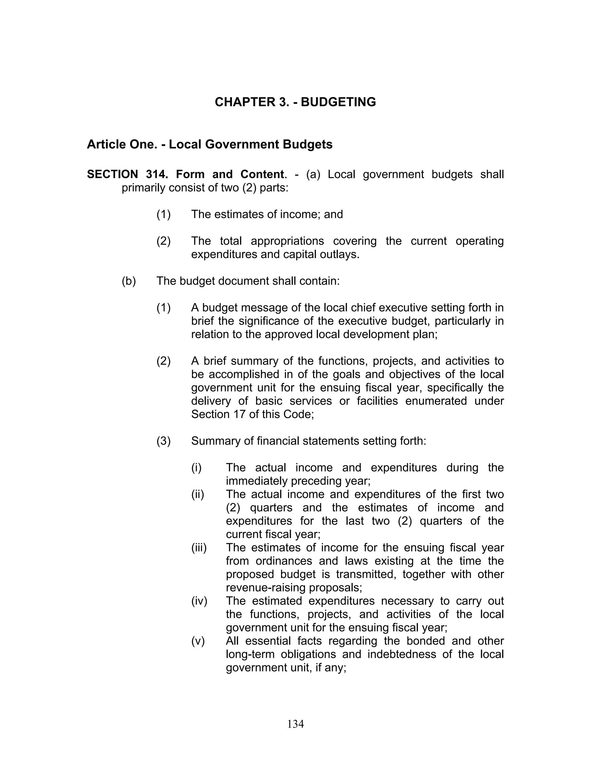 CHAPTER 3. - BUDGETING
Article One. - Local Government Budgets
SECTION 314. Form and Content. - (a) Local government budgets shall
primarily consist of two (2) parts:
(1) The estimates of income; and
(2) The total appropriations covering the current operating
expenditures and capital outlays.
(b) The budget document shall contain:
(1) A budget message of the local chief executive setting forth in
brief the significance of the executive budget, particularly in
relation to the approved local development plan;
(2) A brief summary of the functions, projects, and activities to
be accomplished in of the goals and objectives of the local
government unit for the ensuing fiscal year, specifically the
delivery of basic services or facilities enumerated under
Section 17 of this Code;
(3) Summary of financial statements setting forth:
(i) The actual income and expenditures during the
immediately preceding year;
(ii) The actual income and expenditures of the first two
(2) quarters and the estimates of income and
expenditures for the last two (2) quarters of the
current fiscal year;
(iii) The estimates of income for the ensuing fiscal year
from ordinances and laws existing at the time the
proposed budget is transmitted, together with other
revenue-raising proposals;
(iv) The estimated expenditures necessary to carry out
the functions, projects, and activities of the local
government unit for the ensuing fiscal year;
(v) All essential facts regarding the bonded and other
long-term obligations and indebtedness of the local
government unit, if any;
134
 