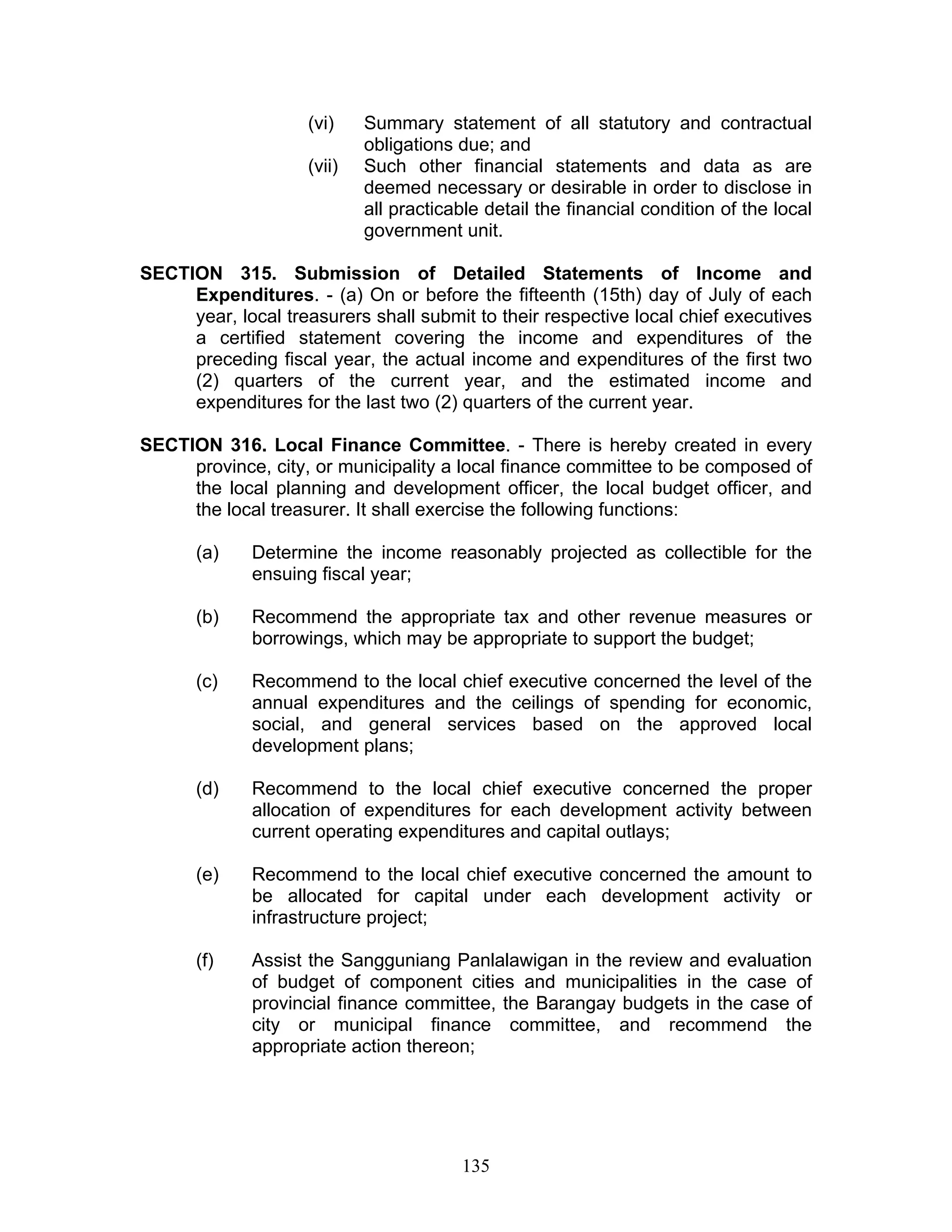 (vi) Summary statement of all statutory and contractual
obligations due; and
(vii) Such other financial statements and data as are
deemed necessary or desirable in order to disclose in
all practicable detail the financial condition of the local
government unit.
SECTION 315. Submission of Detailed Statements of Income and
Expenditures. - (a) On or before the fifteenth (15th) day of July of each
year, local treasurers shall submit to their respective local chief executives
a certified statement covering the income and expenditures of the
preceding fiscal year, the actual income and expenditures of the first two
(2) quarters of the current year, and the estimated income and
expenditures for the last two (2) quarters of the current year.
SECTION 316. Local Finance Committee. - There is hereby created in every
province, city, or municipality a local finance committee to be composed of
the local planning and development officer, the local budget officer, and
the local treasurer. It shall exercise the following functions:
(a) Determine the income reasonably projected as collectible for the
ensuing fiscal year;
(b) Recommend the appropriate tax and other revenue measures or
borrowings, which may be appropriate to support the budget;
(c) Recommend to the local chief executive concerned the level of the
annual expenditures and the ceilings of spending for economic,
social, and general services based on the approved local
development plans;
(d) Recommend to the local chief executive concerned the proper
allocation of expenditures for each development activity between
current operating expenditures and capital outlays;
(e) Recommend to the local chief executive concerned the amount to
be allocated for capital under each development activity or
infrastructure project;
(f) Assist the Sangguniang Panlalawigan in the review and evaluation
of budget of component cities and municipalities in the case of
provincial finance committee, the Barangay budgets in the case of
city or municipal finance committee, and recommend the
appropriate action thereon;
135
 