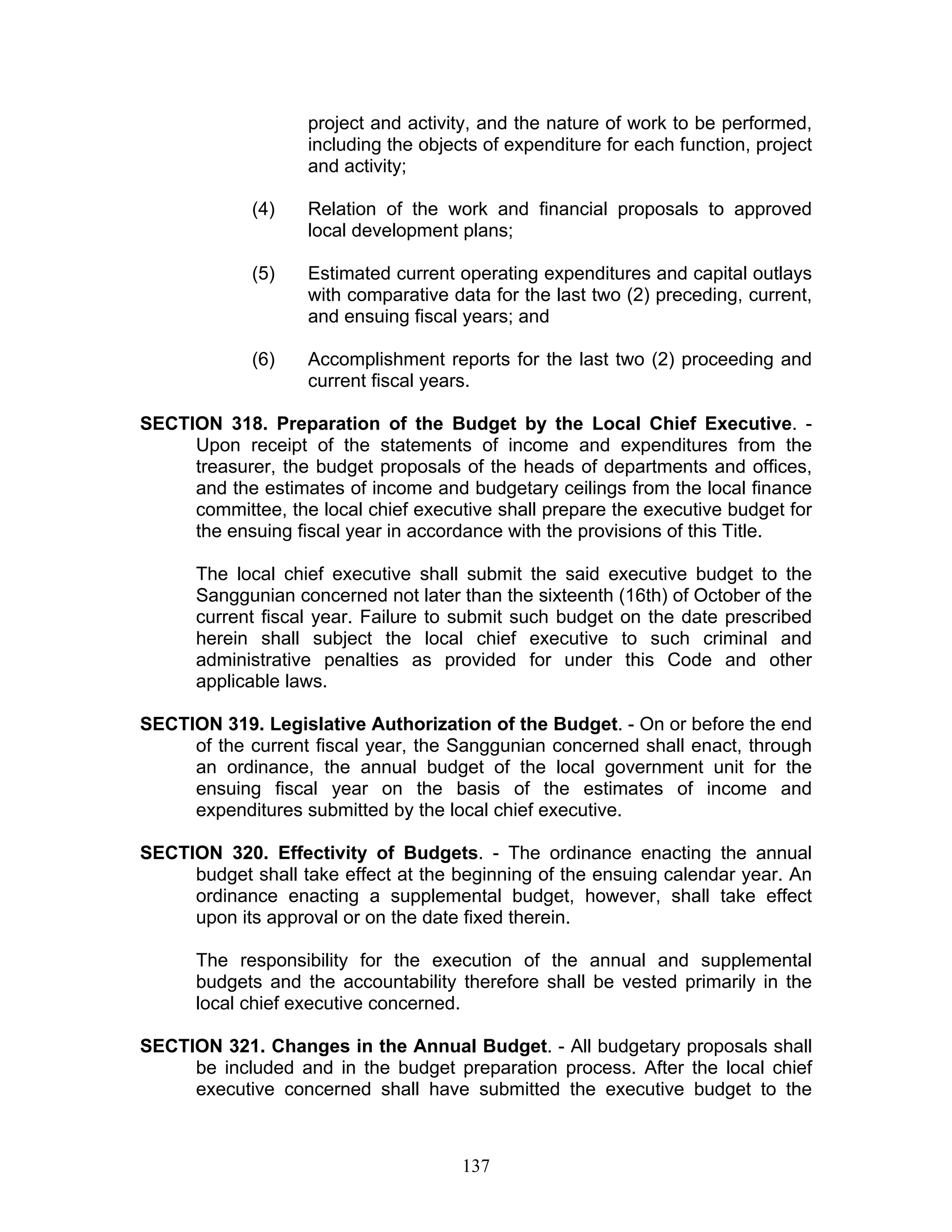 project and activity, and the nature of work to be performed,
including the objects of expenditure for each function, project
and activity;
(4) Relation of the work and financial proposals to approved
local development plans;
(5) Estimated current operating expenditures and capital outlays
with comparative data for the last two (2) preceding, current,
and ensuing fiscal years; and
(6) Accomplishment reports for the last two (2) proceeding and
current fiscal years.
SECTION 318. Preparation of the Budget by the Local Chief Executive. -
Upon receipt of the statements of income and expenditures from the
treasurer, the budget proposals of the heads of departments and offices,
and the estimates of income and budgetary ceilings from the local finance
committee, the local chief executive shall prepare the executive budget for
the ensuing fiscal year in accordance with the provisions of this Title.
The local chief executive shall submit the said executive budget to the
Sanggunian concerned not later than the sixteenth (16th) of October of the
current fiscal year. Failure to submit such budget on the date prescribed
herein shall subject the local chief executive to such criminal and
administrative penalties as provided for under this Code and other
applicable laws.
SECTION 319. Legislative Authorization of the Budget. - On or before the end
of the current fiscal year, the Sanggunian concerned shall enact, through
an ordinance, the annual budget of the local government unit for the
ensuing fiscal year on the basis of the estimates of income and
expenditures submitted by the local chief executive.
SECTION 320. Effectivity of Budgets. - The ordinance enacting the annual
budget shall take effect at the beginning of the ensuing calendar year. An
ordinance enacting a supplemental budget, however, shall take effect
upon its approval or on the date fixed therein.
The responsibility for the execution of the annual and supplemental
budgets and the accountability therefore shall be vested primarily in the
local chief executive concerned.
SECTION 321. Changes in the Annual Budget. - All budgetary proposals shall
be included and in the budget preparation process. After the local chief
executive concerned shall have submitted the executive budget to the
137
 