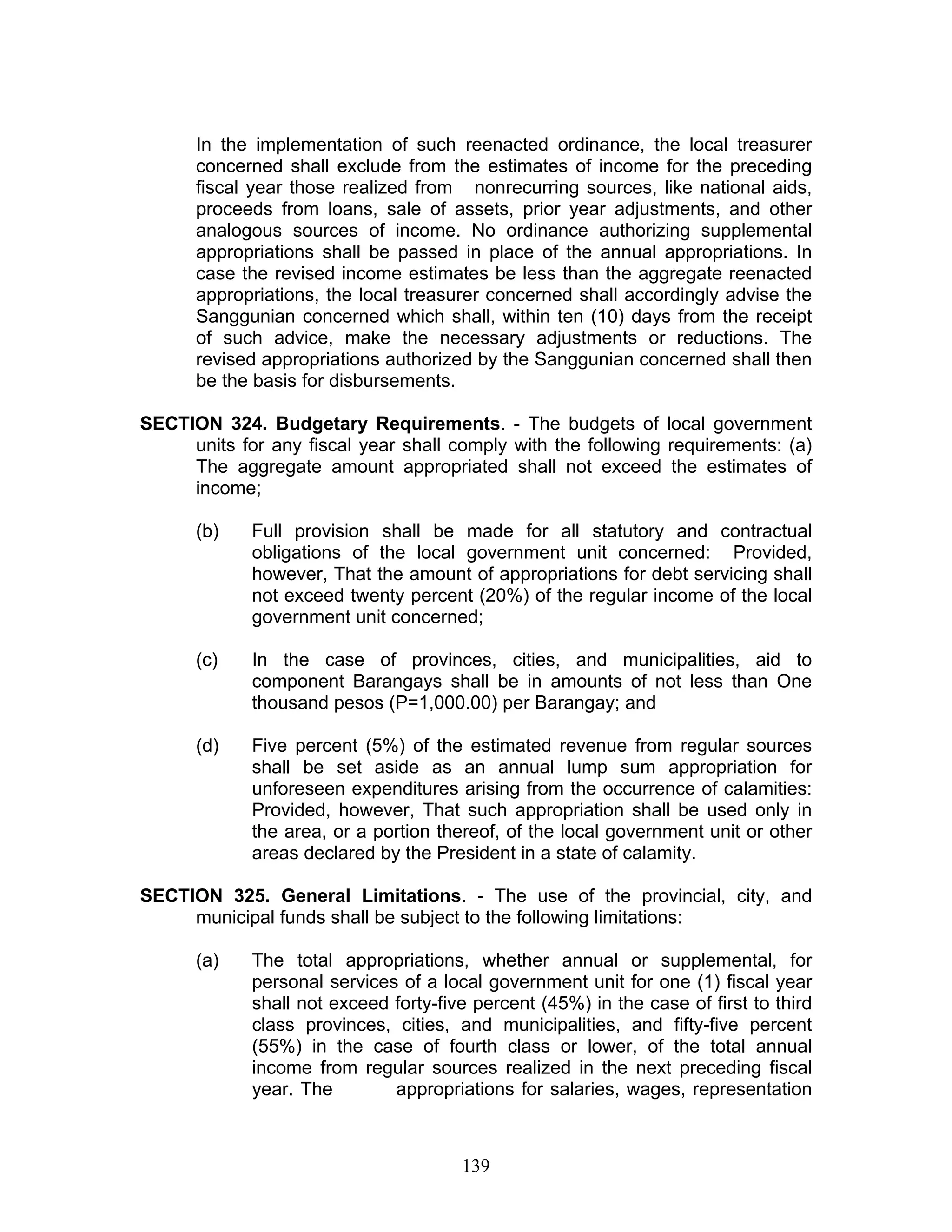 In the implementation of such reenacted ordinance, the local treasurer
concerned shall exclude from the estimates of income for the preceding
fiscal year those realized from nonrecurring sources, like national aids,
proceeds from loans, sale of assets, prior year adjustments, and other
analogous sources of income. No ordinance authorizing supplemental
appropriations shall be passed in place of the annual appropriations. In
case the revised income estimates be less than the aggregate reenacted
appropriations, the local treasurer concerned shall accordingly advise the
Sanggunian concerned which shall, within ten (10) days from the receipt
of such advice, make the necessary adjustments or reductions. The
revised appropriations authorized by the Sanggunian concerned shall then
be the basis for disbursements.
SECTION 324. Budgetary Requirements. - The budgets of local government
units for any fiscal year shall comply with the following requirements: (a)
The aggregate amount appropriated shall not exceed the estimates of
income;
(b) Full provision shall be made for all statutory and contractual
obligations of the local government unit concerned: Provided,
however, That the amount of appropriations for debt servicing shall
not exceed twenty percent (20%) of the regular income of the local
government unit concerned;
(c) In the case of provinces, cities, and municipalities, aid to
component Barangays shall be in amounts of not less than One
thousand pesos (P=1,000.00) per Barangay; and
(d) Five percent (5%) of the estimated revenue from regular sources
shall be set aside as an annual lump sum appropriation for
unforeseen expenditures arising from the occurrence of calamities:
Provided, however, That such appropriation shall be used only in
the area, or a portion thereof, of the local government unit or other
areas declared by the President in a state of calamity.
SECTION 325. General Limitations. - The use of the provincial, city, and
municipal funds shall be subject to the following limitations:
(a) The total appropriations, whether annual or supplemental, for
personal services of a local government unit for one (1) fiscal year
shall not exceed forty-five percent (45%) in the case of first to third
class provinces, cities, and municipalities, and fifty-five percent
(55%) in the case of fourth class or lower, of the total annual
income from regular sources realized in the next preceding fiscal
year. The appropriations for salaries, wages, representation
139
 
