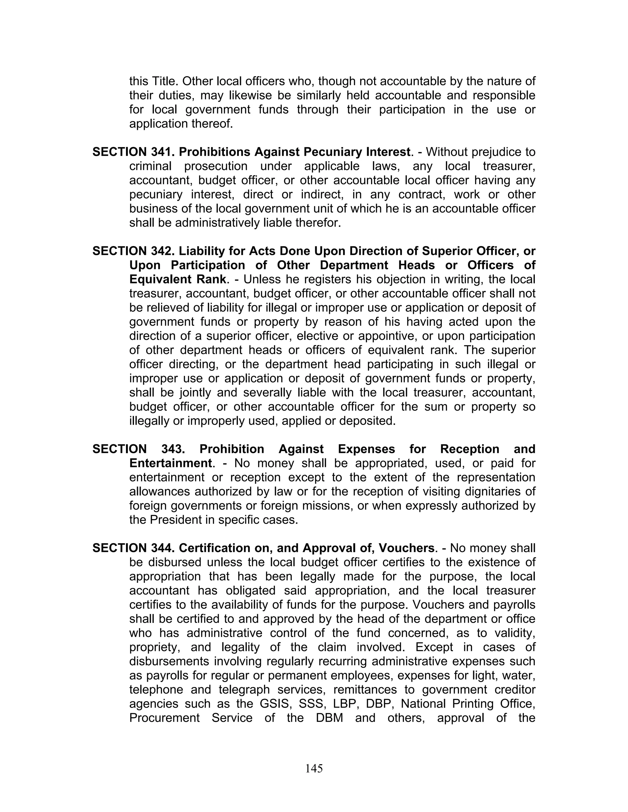 this Title. Other local officers who, though not accountable by the nature of
their duties, may likewise be similarly held accountable and responsible
for local government funds through their participation in the use or
application thereof.
SECTION 341. Prohibitions Against Pecuniary Interest. - Without prejudice to
criminal prosecution under applicable laws, any local treasurer,
accountant, budget officer, or other accountable local officer having any
pecuniary interest, direct or indirect, in any contract, work or other
business of the local government unit of which he is an accountable officer
shall be administratively liable therefor.
SECTION 342. Liability for Acts Done Upon Direction of Superior Officer, or
Upon Participation of Other Department Heads or Officers of
Equivalent Rank. - Unless he registers his objection in writing, the local
treasurer, accountant, budget officer, or other accountable officer shall not
be relieved of liability for illegal or improper use or application or deposit of
government funds or property by reason of his having acted upon the
direction of a superior officer, elective or appointive, or upon participation
of other department heads or officers of equivalent rank. The superior
officer directing, or the department head participating in such illegal or
improper use or application or deposit of government funds or property,
shall be jointly and severally liable with the local treasurer, accountant,
budget officer, or other accountable officer for the sum or property so
illegally or improperly used, applied or deposited.
SECTION 343. Prohibition Against Expenses for Reception and
Entertainment. - No money shall be appropriated, used, or paid for
entertainment or reception except to the extent of the representation
allowances authorized by law or for the reception of visiting dignitaries of
foreign governments or foreign missions, or when expressly authorized by
the President in specific cases.
SECTION 344. Certification on, and Approval of, Vouchers. - No money shall
be disbursed unless the local budget officer certifies to the existence of
appropriation that has been legally made for the purpose, the local
accountant has obligated said appropriation, and the local treasurer
certifies to the availability of funds for the purpose. Vouchers and payrolls
shall be certified to and approved by the head of the department or office
who has administrative control of the fund concerned, as to validity,
propriety, and legality of the claim involved. Except in cases of
disbursements involving regularly recurring administrative expenses such
as payrolls for regular or permanent employees, expenses for light, water,
telephone and telegraph services, remittances to government creditor
agencies such as the GSIS, SSS, LBP, DBP, National Printing Office,
Procurement Service of the DBM and others, approval of the
145
 