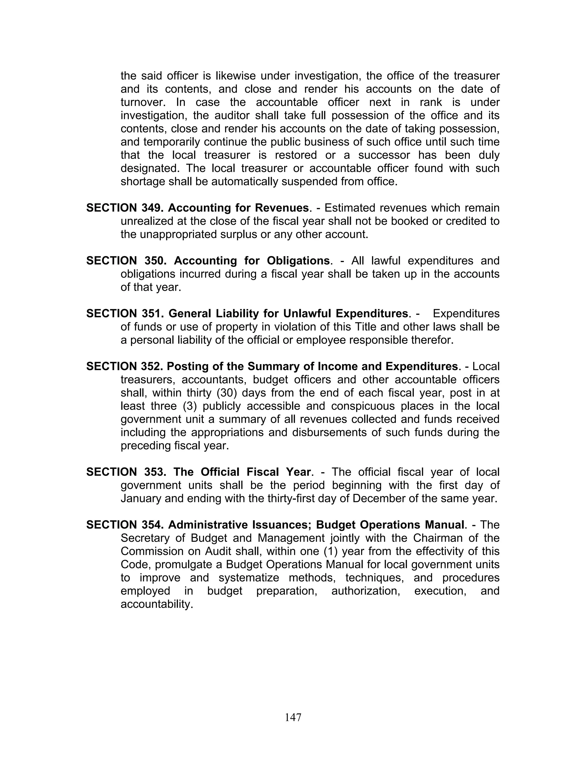 the said officer is likewise under investigation, the office of the treasurer
and its contents, and close and render his accounts on the date of
turnover. In case the accountable officer next in rank is under
investigation, the auditor shall take full possession of the office and its
contents, close and render his accounts on the date of taking possession,
and temporarily continue the public business of such office until such time
that the local treasurer is restored or a successor has been duly
designated. The local treasurer or accountable officer found with such
shortage shall be automatically suspended from office.
SECTION 349. Accounting for Revenues. - Estimated revenues which remain
unrealized at the close of the fiscal year shall not be booked or credited to
the unappropriated surplus or any other account.
SECTION 350. Accounting for Obligations. - All lawful expenditures and
obligations incurred during a fiscal year shall be taken up in the accounts
of that year.
SECTION 351. General Liability for Unlawful Expenditures. - Expenditures
of funds or use of property in violation of this Title and other laws shall be
a personal liability of the official or employee responsible therefor.
SECTION 352. Posting of the Summary of Income and Expenditures. - Local
treasurers, accountants, budget officers and other accountable officers
shall, within thirty (30) days from the end of each fiscal year, post in at
least three (3) publicly accessible and conspicuous places in the local
government unit a summary of all revenues collected and funds received
including the appropriations and disbursements of such funds during the
preceding fiscal year.
SECTION 353. The Official Fiscal Year. - The official fiscal year of local
government units shall be the period beginning with the first day of
January and ending with the thirty-first day of December of the same year.
SECTION 354. Administrative Issuances; Budget Operations Manual. - The
Secretary of Budget and Management jointly with the Chairman of the
Commission on Audit shall, within one (1) year from the effectivity of this
Code, promulgate a Budget Operations Manual for local government units
to improve and systematize methods, techniques, and procedures
employed in budget preparation, authorization, execution, and
accountability.
147
 