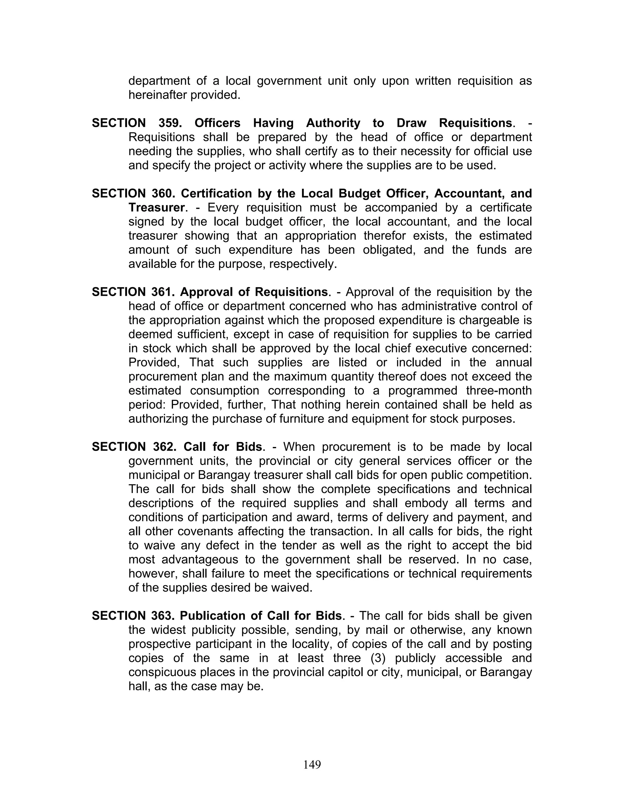 department of a local government unit only upon written requisition as
hereinafter provided.
SECTION 359. Officers Having Authority to Draw Requisitions. -
Requisitions shall be prepared by the head of office or department
needing the supplies, who shall certify as to their necessity for official use
and specify the project or activity where the supplies are to be used.
SECTION 360. Certification by the Local Budget Officer, Accountant, and
Treasurer. - Every requisition must be accompanied by a certificate
signed by the local budget officer, the local accountant, and the local
treasurer showing that an appropriation therefor exists, the estimated
amount of such expenditure has been obligated, and the funds are
available for the purpose, respectively.
SECTION 361. Approval of Requisitions. - Approval of the requisition by the
head of office or department concerned who has administrative control of
the appropriation against which the proposed expenditure is chargeable is
deemed sufficient, except in case of requisition for supplies to be carried
in stock which shall be approved by the local chief executive concerned:
Provided, That such supplies are listed or included in the annual
procurement plan and the maximum quantity thereof does not exceed the
estimated consumption corresponding to a programmed three-month
period: Provided, further, That nothing herein contained shall be held as
authorizing the purchase of furniture and equipment for stock purposes.
SECTION 362. Call for Bids. - When procurement is to be made by local
government units, the provincial or city general services officer or the
municipal or Barangay treasurer shall call bids for open public competition.
The call for bids shall show the complete specifications and technical
descriptions of the required supplies and shall embody all terms and
conditions of participation and award, terms of delivery and payment, and
all other covenants affecting the transaction. In all calls for bids, the right
to waive any defect in the tender as well as the right to accept the bid
most advantageous to the government shall be reserved. In no case,
however, shall failure to meet the specifications or technical requirements
of the supplies desired be waived.
SECTION 363. Publication of Call for Bids. - The call for bids shall be given
the widest publicity possible, sending, by mail or otherwise, any known
prospective participant in the locality, of copies of the call and by posting
copies of the same in at least three (3) publicly accessible and
conspicuous places in the provincial capitol or city, municipal, or Barangay
hall, as the case may be.
149
 