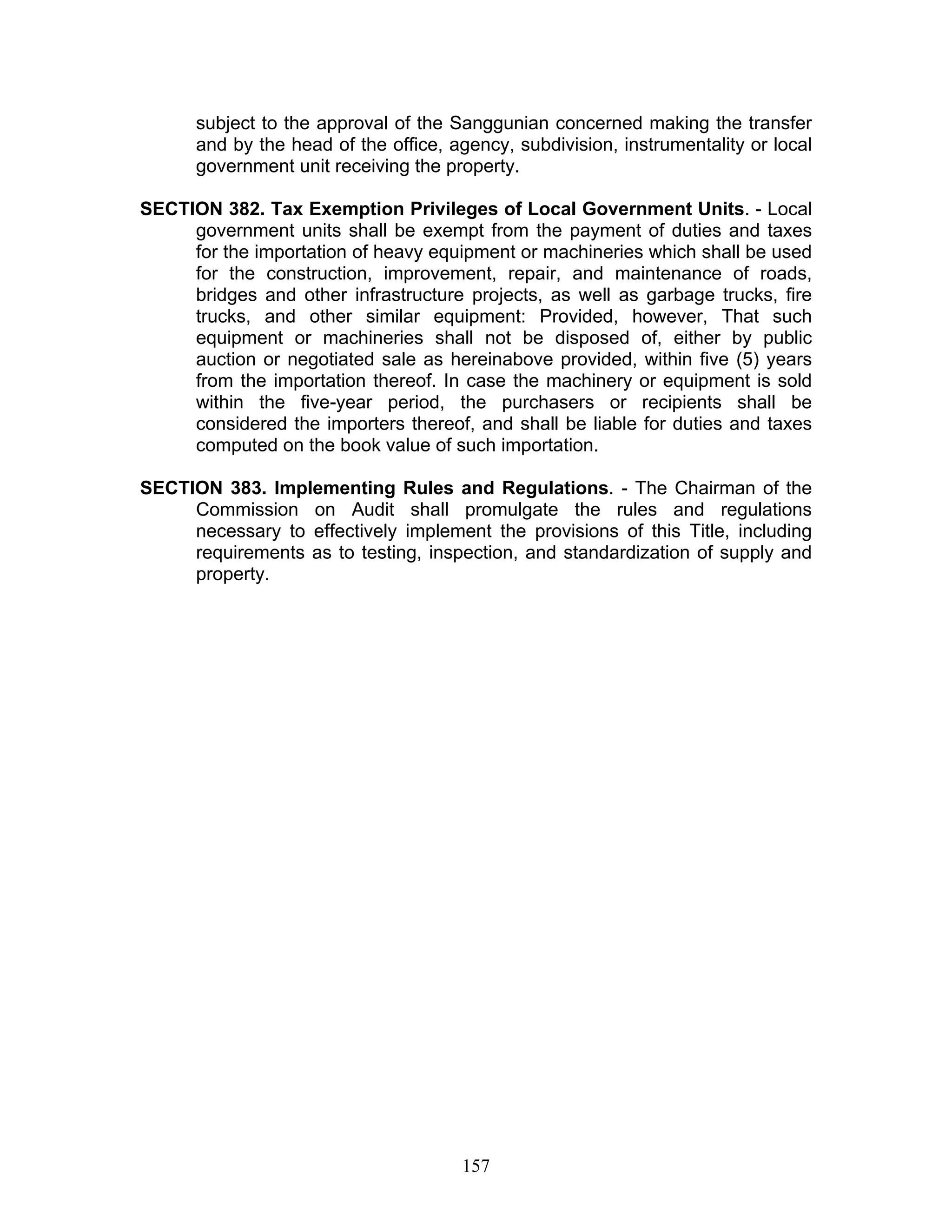 subject to the approval of the Sanggunian concerned making the transfer
and by the head of the office, agency, subdivision, instrumentality or local
government unit receiving the property.
SECTION 382. Tax Exemption Privileges of Local Government Units. - Local
government units shall be exempt from the payment of duties and taxes
for the importation of heavy equipment or machineries which shall be used
for the construction, improvement, repair, and maintenance of roads,
bridges and other infrastructure projects, as well as garbage trucks, fire
trucks, and other similar equipment: Provided, however, That such
equipment or machineries shall not be disposed of, either by public
auction or negotiated sale as hereinabove provided, within five (5) years
from the importation thereof. In case the machinery or equipment is sold
within the five-year period, the purchasers or recipients shall be
considered the importers thereof, and shall be liable for duties and taxes
computed on the book value of such importation.
SECTION 383. Implementing Rules and Regulations. - The Chairman of the
Commission on Audit shall promulgate the rules and regulations
necessary to effectively implement the provisions of this Title, including
requirements as to testing, inspection, and standardization of supply and
property.
157
 