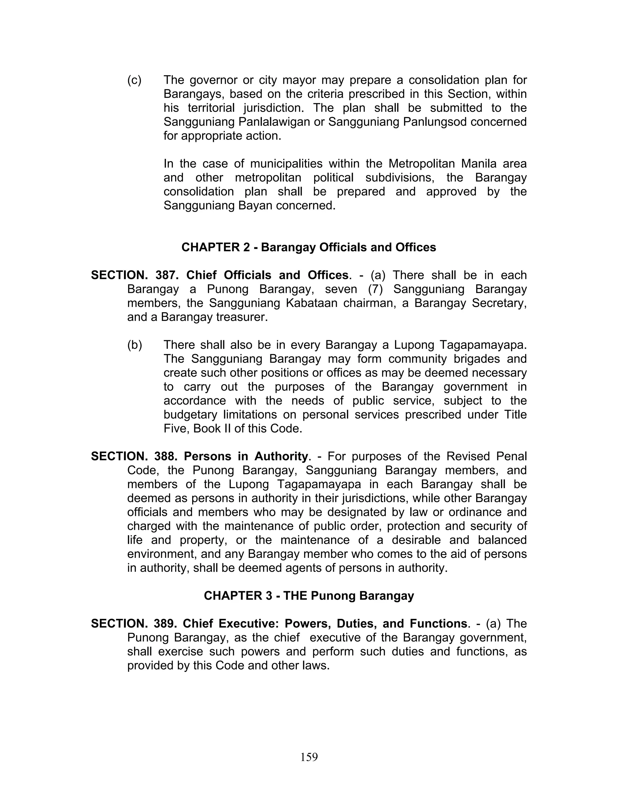 (c) The governor or city mayor may prepare a consolidation plan for
Barangays, based on the criteria prescribed in this Section, within
his territorial jurisdiction. The plan shall be submitted to the
Sangguniang Panlalawigan or Sangguniang Panlungsod concerned
for appropriate action.
In the case of municipalities within the Metropolitan Manila area
and other metropolitan political subdivisions, the Barangay
consolidation plan shall be prepared and approved by the
Sangguniang Bayan concerned.
CHAPTER 2 - Barangay Officials and Offices
SECTION. 387. Chief Officials and Offices. - (a) There shall be in each
Barangay a Punong Barangay, seven (7) Sangguniang Barangay
members, the Sangguniang Kabataan chairman, a Barangay Secretary,
and a Barangay treasurer.
(b) There shall also be in every Barangay a Lupong Tagapamayapa.
The Sangguniang Barangay may form community brigades and
create such other positions or offices as may be deemed necessary
to carry out the purposes of the Barangay government in
accordance with the needs of public service, subject to the
budgetary limitations on personal services prescribed under Title
Five, Book II of this Code.
SECTION. 388. Persons in Authority. - For purposes of the Revised Penal
Code, the Punong Barangay, Sangguniang Barangay members, and
members of the Lupong Tagapamayapa in each Barangay shall be
deemed as persons in authority in their jurisdictions, while other Barangay
officials and members who may be designated by law or ordinance and
charged with the maintenance of public order, protection and security of
life and property, or the maintenance of a desirable and balanced
environment, and any Barangay member who comes to the aid of persons
in authority, shall be deemed agents of persons in authority.
CHAPTER 3 - THE Punong Barangay
SECTION. 389. Chief Executive: Powers, Duties, and Functions. - (a) The
Punong Barangay, as the chief executive of the Barangay government,
shall exercise such powers and perform such duties and functions, as
provided by this Code and other laws.
159
 