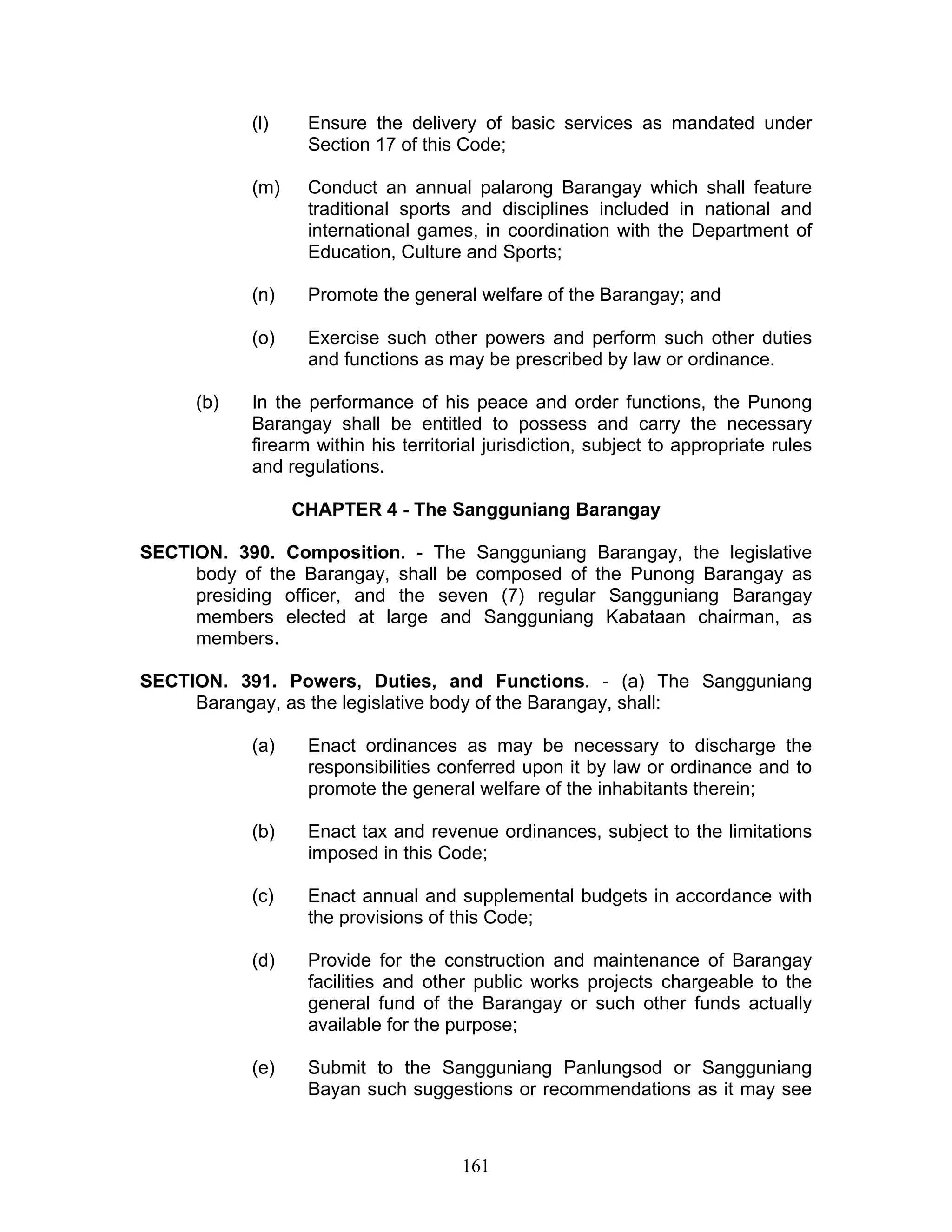 (l) Ensure the delivery of basic services as mandated under
Section 17 of this Code;
(m) Conduct an annual palarong Barangay which shall feature
traditional sports and disciplines included in national and
international games, in coordination with the Department of
Education, Culture and Sports;
(n) Promote the general welfare of the Barangay; and
(o) Exercise such other powers and perform such other duties
and functions as may be prescribed by law or ordinance.
(b) In the performance of his peace and order functions, the Punong
Barangay shall be entitled to possess and carry the necessary
firearm within his territorial jurisdiction, subject to appropriate rules
and regulations.
CHAPTER 4 - The Sangguniang Barangay
SECTION. 390. Composition. - The Sangguniang Barangay, the legislative
body of the Barangay, shall be composed of the Punong Barangay as
presiding officer, and the seven (7) regular Sangguniang Barangay
members elected at large and Sangguniang Kabataan chairman, as
members.
SECTION. 391. Powers, Duties, and Functions. - (a) The Sangguniang
Barangay, as the legislative body of the Barangay, shall:
(a) Enact ordinances as may be necessary to discharge the
responsibilities conferred upon it by law or ordinance and to
promote the general welfare of the inhabitants therein;
(b) Enact tax and revenue ordinances, subject to the limitations
imposed in this Code;
(c) Enact annual and supplemental budgets in accordance with
the provisions of this Code;
(d) Provide for the construction and maintenance of Barangay
facilities and other public works projects chargeable to the
general fund of the Barangay or such other funds actually
available for the purpose;
(e) Submit to the Sangguniang Panlungsod or Sangguniang
Bayan such suggestions or recommendations as it may see
161
 