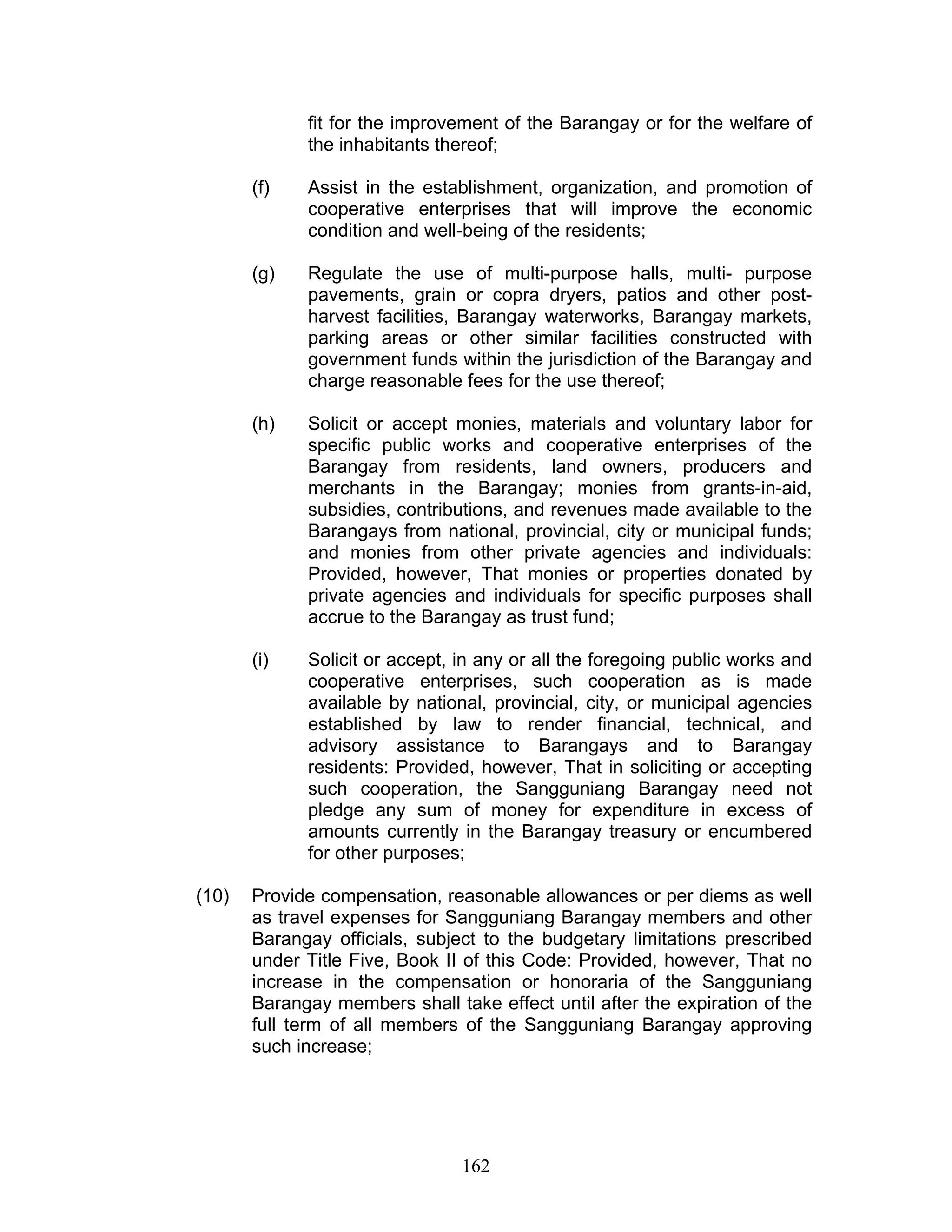 fit for the improvement of the Barangay or for the welfare of
the inhabitants thereof;
(f) Assist in the establishment, organization, and promotion of
cooperative enterprises that will improve the economic
condition and well-being of the residents;
(g) Regulate the use of multi-purpose halls, multi- purpose
pavements, grain or copra dryers, patios and other post-
harvest facilities, Barangay waterworks, Barangay markets,
parking areas or other similar facilities constructed with
government funds within the jurisdiction of the Barangay and
charge reasonable fees for the use thereof;
(h) Solicit or accept monies, materials and voluntary labor for
specific public works and cooperative enterprises of the
Barangay from residents, land owners, producers and
merchants in the Barangay; monies from grants-in-aid,
subsidies, contributions, and revenues made available to the
Barangays from national, provincial, city or municipal funds;
and monies from other private agencies and individuals:
Provided, however, That monies or properties donated by
private agencies and individuals for specific purposes shall
accrue to the Barangay as trust fund;
(i) Solicit or accept, in any or all the foregoing public works and
cooperative enterprises, such cooperation as is made
available by national, provincial, city, or municipal agencies
established by law to render financial, technical, and
advisory assistance to Barangays and to Barangay
residents: Provided, however, That in soliciting or accepting
such cooperation, the Sangguniang Barangay need not
pledge any sum of money for expenditure in excess of
amounts currently in the Barangay treasury or encumbered
for other purposes;
(10) Provide compensation, reasonable allowances or per diems as well
as travel expenses for Sangguniang Barangay members and other
Barangay officials, subject to the budgetary limitations prescribed
under Title Five, Book II of this Code: Provided, however, That no
increase in the compensation or honoraria of the Sangguniang
Barangay members shall take effect until after the expiration of the
full term of all members of the Sangguniang Barangay approving
such increase;
162
 