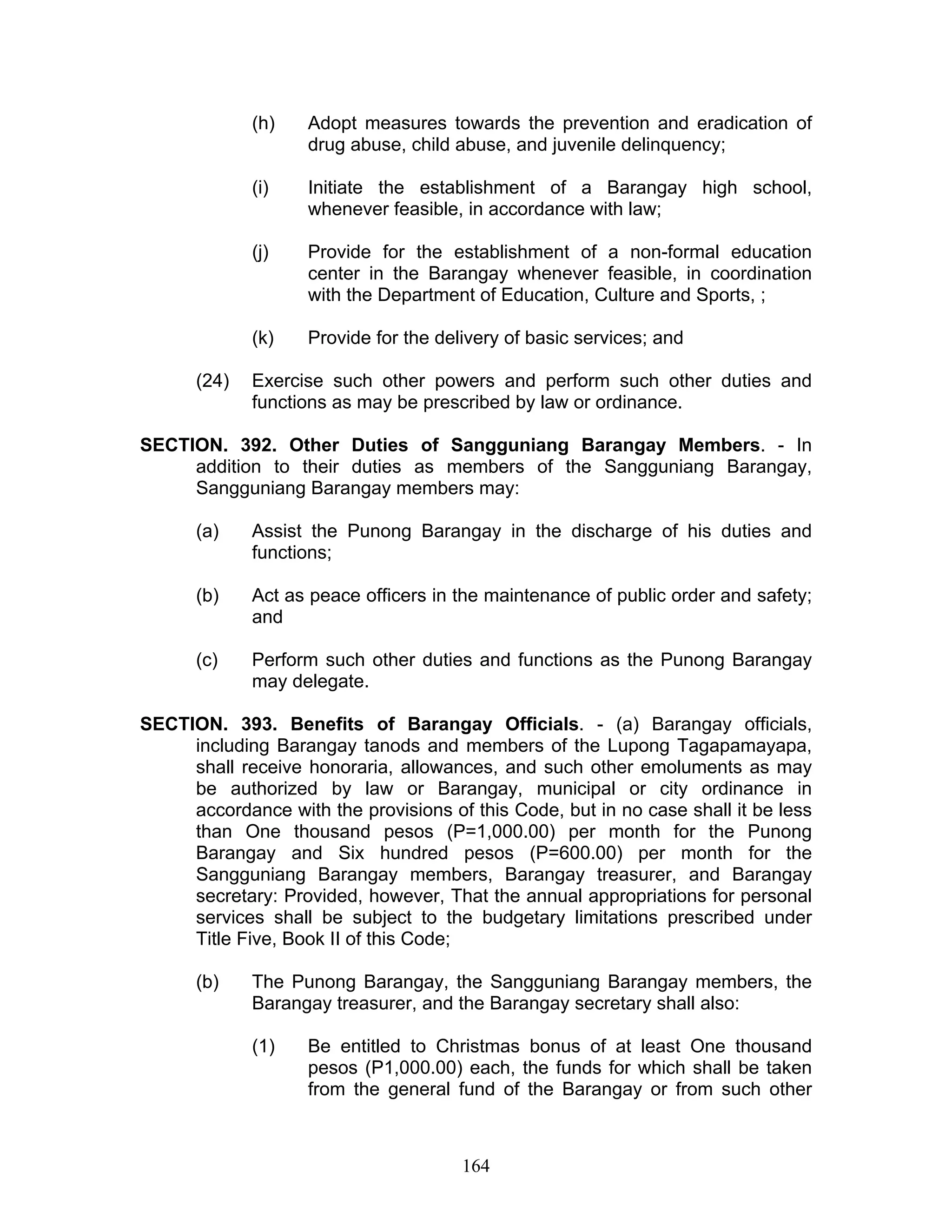 (h) Adopt measures towards the prevention and eradication of
drug abuse, child abuse, and juvenile delinquency;
(i) Initiate the establishment of a Barangay high school,
whenever feasible, in accordance with law;
(j) Provide for the establishment of a non-formal education
center in the Barangay whenever feasible, in coordination
with the Department of Education, Culture and Sports, ;
(k) Provide for the delivery of basic services; and
(24) Exercise such other powers and perform such other duties and
functions as may be prescribed by law or ordinance.
SECTION. 392. Other Duties of Sangguniang Barangay Members. - In
addition to their duties as members of the Sangguniang Barangay,
Sangguniang Barangay members may:
(a) Assist the Punong Barangay in the discharge of his duties and
functions;
(b) Act as peace officers in the maintenance of public order and safety;
and
(c) Perform such other duties and functions as the Punong Barangay
may delegate.
SECTION. 393. Benefits of Barangay Officials. - (a) Barangay officials,
including Barangay tanods and members of the Lupong Tagapamayapa,
shall receive honoraria, allowances, and such other emoluments as may
be authorized by law or Barangay, municipal or city ordinance in
accordance with the provisions of this Code, but in no case shall it be less
than One thousand pesos (P=1,000.00) per month for the Punong
Barangay and Six hundred pesos (P=600.00) per month for the
Sangguniang Barangay members, Barangay treasurer, and Barangay
secretary: Provided, however, That the annual appropriations for personal
services shall be subject to the budgetary limitations prescribed under
Title Five, Book II of this Code;
(b) The Punong Barangay, the Sangguniang Barangay members, the
Barangay treasurer, and the Barangay secretary shall also:
(1) Be entitled to Christmas bonus of at least One thousand
pesos (P1,000.00) each, the funds for which shall be taken
from the general fund of the Barangay or from such other
164
 