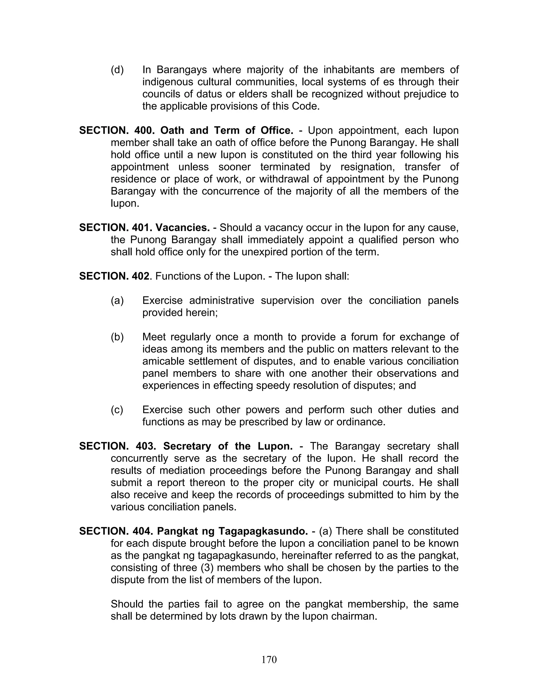 (d) In Barangays where majority of the inhabitants are members of
indigenous cultural communities, local systems of es through their
councils of datus or elders shall be recognized without prejudice to
the applicable provisions of this Code.
SECTION. 400. Oath and Term of Office. - Upon appointment, each lupon
member shall take an oath of office before the Punong Barangay. He shall
hold office until a new lupon is constituted on the third year following his
appointment unless sooner terminated by resignation, transfer of
residence or place of work, or withdrawal of appointment by the Punong
Barangay with the concurrence of the majority of all the members of the
lupon.
SECTION. 401. Vacancies. - Should a vacancy occur in the lupon for any cause,
the Punong Barangay shall immediately appoint a qualified person who
shall hold office only for the unexpired portion of the term.
SECTION. 402. Functions of the Lupon. - The lupon shall:
(a) Exercise administrative supervision over the conciliation panels
provided herein;
(b) Meet regularly once a month to provide a forum for exchange of
ideas among its members and the public on matters relevant to the
amicable settlement of disputes, and to enable various conciliation
panel members to share with one another their observations and
experiences in effecting speedy resolution of disputes; and
(c) Exercise such other powers and perform such other duties and
functions as may be prescribed by law or ordinance.
SECTION. 403. Secretary of the Lupon. - The Barangay secretary shall
concurrently serve as the secretary of the lupon. He shall record the
results of mediation proceedings before the Punong Barangay and shall
submit a report thereon to the proper city or municipal courts. He shall
also receive and keep the records of proceedings submitted to him by the
various conciliation panels.
SECTION. 404. Pangkat ng Tagapagkasundo. - (a) There shall be constituted
for each dispute brought before the lupon a conciliation panel to be known
as the pangkat ng tagapagkasundo, hereinafter referred to as the pangkat,
consisting of three (3) members who shall be chosen by the parties to the
dispute from the list of members of the lupon.
Should the parties fail to agree on the pangkat membership, the same
shall be determined by lots drawn by the lupon chairman.
170
 