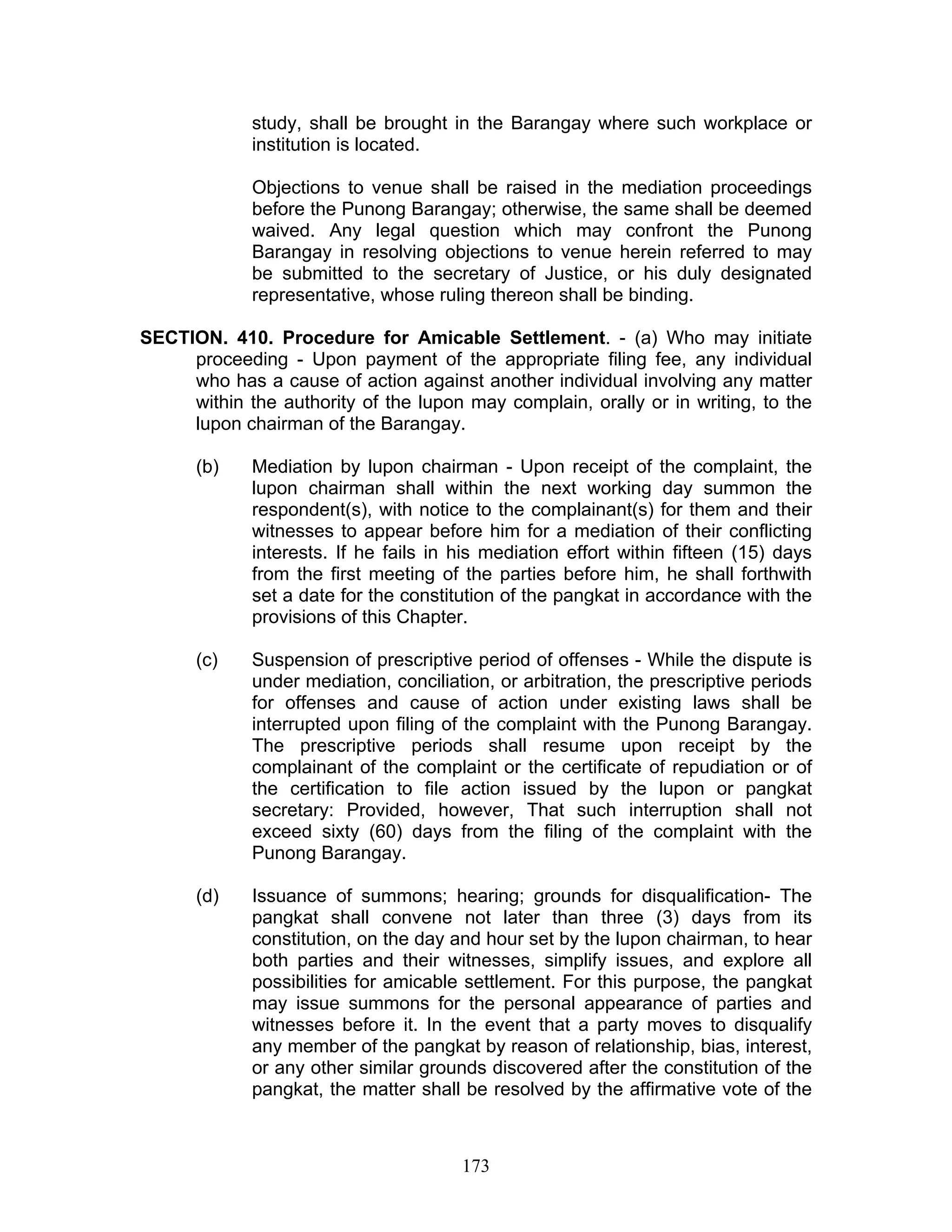 study, shall be brought in the Barangay where such workplace or
institution is located.
Objections to venue shall be raised in the mediation proceedings
before the Punong Barangay; otherwise, the same shall be deemed
waived. Any legal question which may confront the Punong
Barangay in resolving objections to venue herein referred to may
be submitted to the secretary of Justice, or his duly designated
representative, whose ruling thereon shall be binding.
SECTION. 410. Procedure for Amicable Settlement. - (a) Who may initiate
proceeding - Upon payment of the appropriate filing fee, any individual
who has a cause of action against another individual involving any matter
within the authority of the lupon may complain, orally or in writing, to the
lupon chairman of the Barangay.
(b) Mediation by lupon chairman - Upon receipt of the complaint, the
lupon chairman shall within the next working day summon the
respondent(s), with notice to the complainant(s) for them and their
witnesses to appear before him for a mediation of their conflicting
interests. If he fails in his mediation effort within fifteen (15) days
from the first meeting of the parties before him, he shall forthwith
set a date for the constitution of the pangkat in accordance with the
provisions of this Chapter.
(c) Suspension of prescriptive period of offenses - While the dispute is
under mediation, conciliation, or arbitration, the prescriptive periods
for offenses and cause of action under existing laws shall be
interrupted upon filing of the complaint with the Punong Barangay.
The prescriptive periods shall resume upon receipt by the
complainant of the complaint or the certificate of repudiation or of
the certification to file action issued by the lupon or pangkat
secretary: Provided, however, That such interruption shall not
exceed sixty (60) days from the filing of the complaint with the
Punong Barangay.
(d) Issuance of summons; hearing; grounds for disqualification- The
pangkat shall convene not later than three (3) days from its
constitution, on the day and hour set by the lupon chairman, to hear
both parties and their witnesses, simplify issues, and explore all
possibilities for amicable settlement. For this purpose, the pangkat
may issue summons for the personal appearance of parties and
witnesses before it. In the event that a party moves to disqualify
any member of the pangkat by reason of relationship, bias, interest,
or any other similar grounds discovered after the constitution of the
pangkat, the matter shall be resolved by the affirmative vote of the
173
 