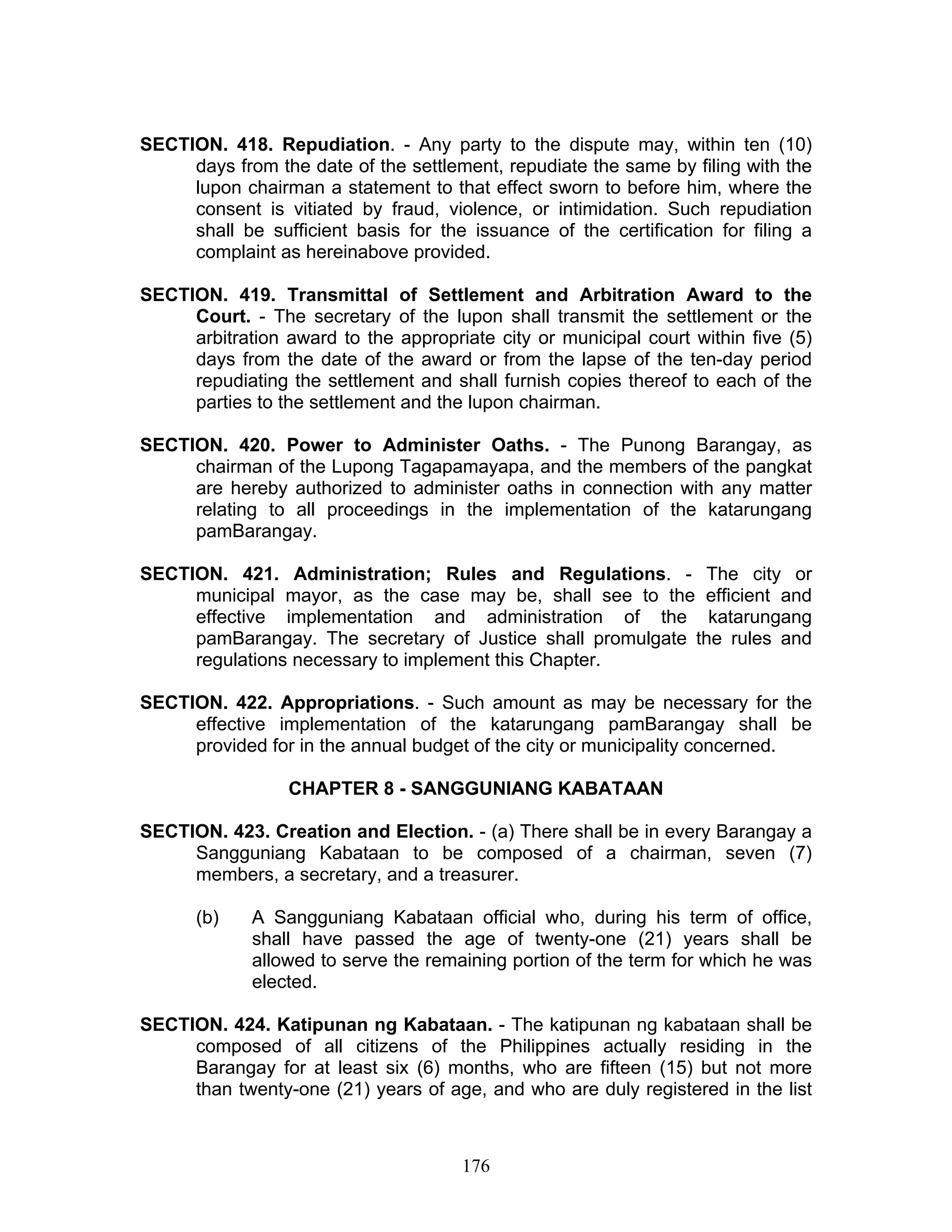 SECTION. 418. Repudiation. - Any party to the dispute may, within ten (10)
days from the date of the settlement, repudiate the same by filing with the
lupon chairman a statement to that effect sworn to before him, where the
consent is vitiated by fraud, violence, or intimidation. Such repudiation
shall be sufficient basis for the issuance of the certification for filing a
complaint as hereinabove provided.
SECTION. 419. Transmittal of Settlement and Arbitration Award to the
Court. - The secretary of the lupon shall transmit the settlement or the
arbitration award to the appropriate city or municipal court within five (5)
days from the date of the award or from the lapse of the ten-day period
repudiating the settlement and shall furnish copies thereof to each of the
parties to the settlement and the lupon chairman.
SECTION. 420. Power to Administer Oaths. - The Punong Barangay, as
chairman of the Lupong Tagapamayapa, and the members of the pangkat
are hereby authorized to administer oaths in connection with any matter
relating to all proceedings in the implementation of the katarungang
pamBarangay.
SECTION. 421. Administration; Rules and Regulations. - The city or
municipal mayor, as the case may be, shall see to the efficient and
effective implementation and administration of the katarungang
pamBarangay. The secretary of Justice shall promulgate the rules and
regulations necessary to implement this Chapter.
SECTION. 422. Appropriations. - Such amount as may be necessary for the
effective implementation of the katarungang pamBarangay shall be
provided for in the annual budget of the city or municipality concerned.
CHAPTER 8 - SANGGUNIANG KABATAAN
SECTION. 423. Creation and Election. - (a) There shall be in every Barangay a
Sangguniang Kabataan to be composed of a chairman, seven (7)
members, a secretary, and a treasurer.
(b) A Sangguniang Kabataan official who, during his term of office,
shall have passed the age of twenty-one (21) years shall be
allowed to serve the remaining portion of the term for which he was
elected.
SECTION. 424. Katipunan ng Kabataan. - The katipunan ng kabataan shall be
composed of all citizens of the Philippines actually residing in the
Barangay for at least six (6) months, who are fifteen (15) but not more
than twenty-one (21) years of age, and who are duly registered in the list
176
 