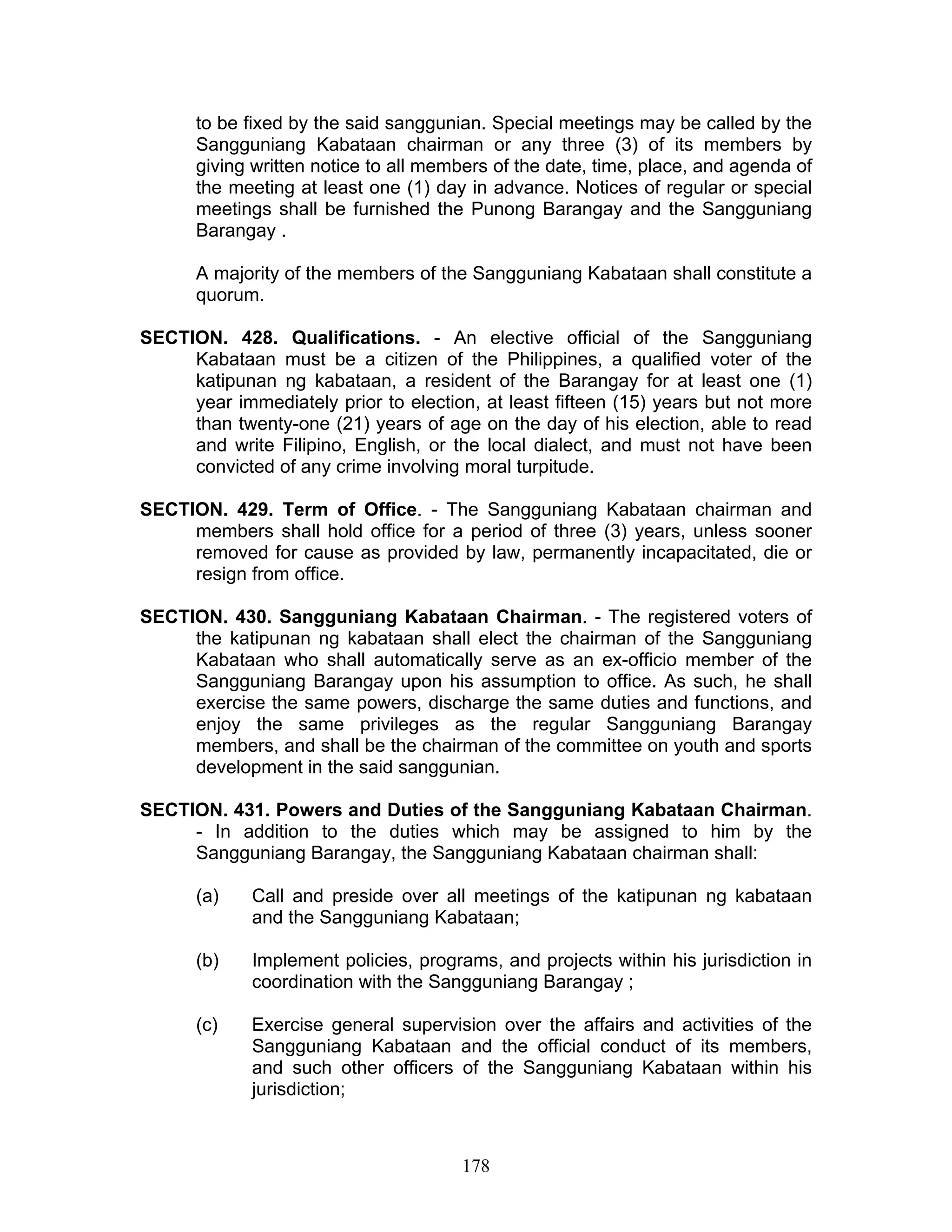 to be fixed by the said sanggunian. Special meetings may be called by the
Sangguniang Kabataan chairman or any three (3) of its members by
giving written notice to all members of the date, time, place, and agenda of
the meeting at least one (1) day in advance. Notices of regular or special
meetings shall be furnished the Punong Barangay and the Sangguniang
Barangay .
A majority of the members of the Sangguniang Kabataan shall constitute a
quorum.
SECTION. 428. Qualifications. - An elective official of the Sangguniang
Kabataan must be a citizen of the Philippines, a qualified voter of the
katipunan ng kabataan, a resident of the Barangay for at least one (1)
year immediately prior to election, at least fifteen (15) years but not more
than twenty-one (21) years of age on the day of his election, able to read
and write Filipino, English, or the local dialect, and must not have been
convicted of any crime involving moral turpitude.
SECTION. 429. Term of Office. - The Sangguniang Kabataan chairman and
members shall hold office for a period of three (3) years, unless sooner
removed for cause as provided by law, permanently incapacitated, die or
resign from office.
SECTION. 430. Sangguniang Kabataan Chairman. - The registered voters of
the katipunan ng kabataan shall elect the chairman of the Sangguniang
Kabataan who shall automatically serve as an ex-officio member of the
Sangguniang Barangay upon his assumption to office. As such, he shall
exercise the same powers, discharge the same duties and functions, and
enjoy the same privileges as the regular Sangguniang Barangay
members, and shall be the chairman of the committee on youth and sports
development in the said sanggunian.
SECTION. 431. Powers and Duties of the Sangguniang Kabataan Chairman.
- In addition to the duties which may be assigned to him by the
Sangguniang Barangay, the Sangguniang Kabataan chairman shall:
(a) Call and preside over all meetings of the katipunan ng kabataan
and the Sangguniang Kabataan;
(b) Implement policies, programs, and projects within his jurisdiction in
coordination with the Sangguniang Barangay ;
(c) Exercise general supervision over the affairs and activities of the
Sangguniang Kabataan and the official conduct of its members,
and such other officers of the Sangguniang Kabataan within his
jurisdiction;
178
 