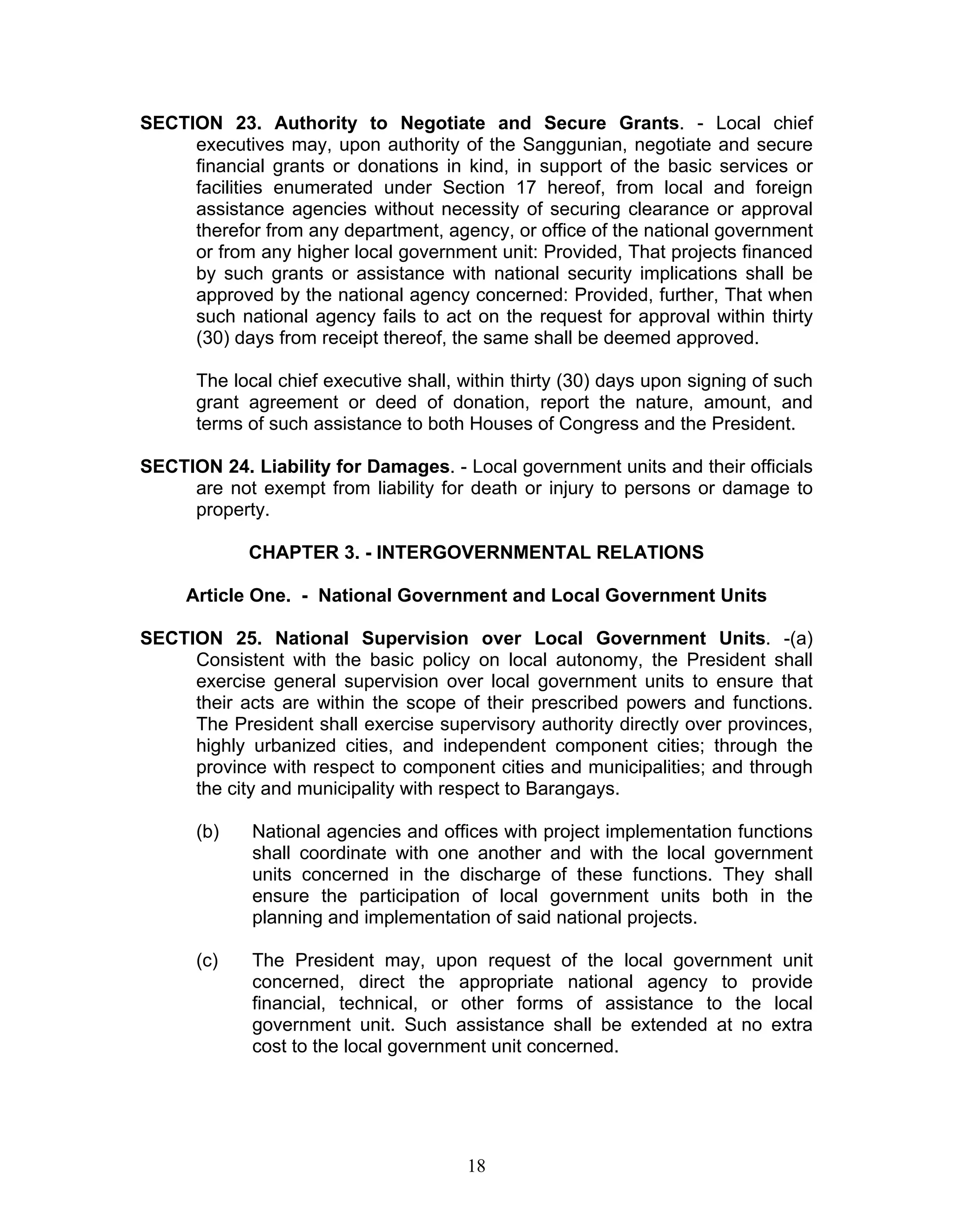SECTION 23. Authority to Negotiate and Secure Grants. - Local chief
executives may, upon authority of the Sanggunian, negotiate and secure
financial grants or donations in kind, in support of the basic services or
facilities enumerated under Section 17 hereof, from local and foreign
assistance agencies without necessity of securing clearance or approval
therefor from any department, agency, or office of the national government
or from any higher local government unit: Provided, That projects financed
by such grants or assistance with national security implications shall be
approved by the national agency concerned: Provided, further, That when
such national agency fails to act on the request for approval within thirty
(30) days from receipt thereof, the same shall be deemed approved.
The local chief executive shall, within thirty (30) days upon signing of such
grant agreement or deed of donation, report the nature, amount, and
terms of such assistance to both Houses of Congress and the President.
SECTION 24. Liability for Damages. - Local government units and their officials
are not exempt from liability for death or injury to persons or damage to
property.
CHAPTER 3. - INTERGOVERNMENTAL RELATIONS
Article One. - National Government and Local Government Units
SECTION 25. National Supervision over Local Government Units. -(a)
Consistent with the basic policy on local autonomy, the President shall
exercise general supervision over local government units to ensure that
their acts are within the scope of their prescribed powers and functions.
The President shall exercise supervisory authority directly over provinces,
highly urbanized cities, and independent component cities; through the
province with respect to component cities and municipalities; and through
the city and municipality with respect to Barangays.
(b) National agencies and offices with project implementation functions
shall coordinate with one another and with the local government
units concerned in the discharge of these functions. They shall
ensure the participation of local government units both in the
planning and implementation of said national projects.
(c) The President may, upon request of the local government unit
concerned, direct the appropriate national agency to provide
financial, technical, or other forms of assistance to the local
government unit. Such assistance shall be extended at no extra
cost to the local government unit concerned.
18
 