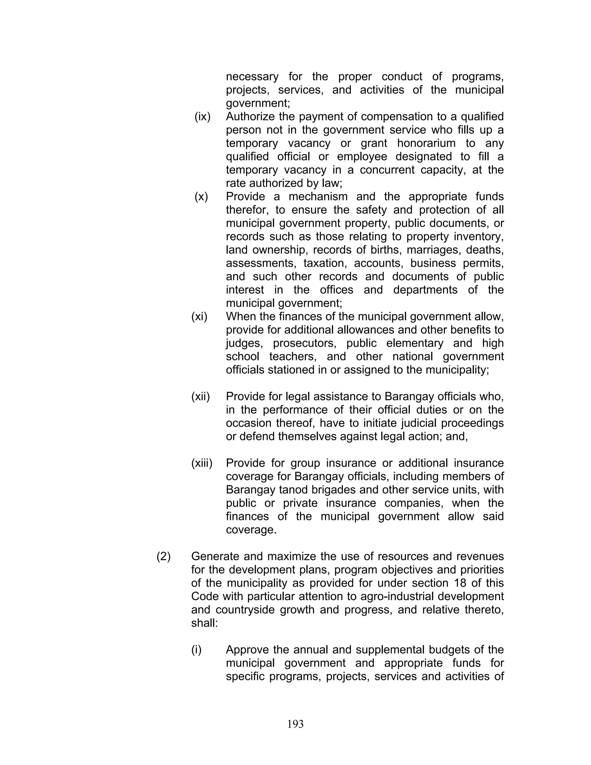 necessary for the proper conduct of programs,
projects, services, and activities of the municipal
government;
(ix) Authorize the payment of compensation to a qualified
person not in the government service who fills up a
temporary vacancy or grant honorarium to any
qualified official or employee designated to fill a
temporary vacancy in a concurrent capacity, at the
rate authorized by law;
(x) Provide a mechanism and the appropriate funds
therefor, to ensure the safety and protection of all
municipal government property, public documents, or
records such as those relating to property inventory,
land ownership, records of births, marriages, deaths,
assessments, taxation, accounts, business permits,
and such other records and documents of public
interest in the offices and departments of the
municipal government;
(xi) When the finances of the municipal government allow,
provide for additional allowances and other benefits to
judges, prosecutors, public elementary and high
school teachers, and other national government
officials stationed in or assigned to the municipality;
(xii) Provide for legal assistance to Barangay officials who,
in the performance of their official duties or on the
occasion thereof, have to initiate judicial proceedings
or defend themselves against legal action; and,
(xiii) Provide for group insurance or additional insurance
coverage for Barangay officials, including members of
Barangay tanod brigades and other service units, with
public or private insurance companies, when the
finances of the municipal government allow said
coverage.
(2) Generate and maximize the use of resources and revenues
for the development plans, program objectives and priorities
of the municipality as provided for under section 18 of this
Code with particular attention to agro-industrial development
and countryside growth and progress, and relative thereto,
shall:
(i) Approve the annual and supplemental budgets of the
municipal government and appropriate funds for
specific programs, projects, services and activities of
193
 