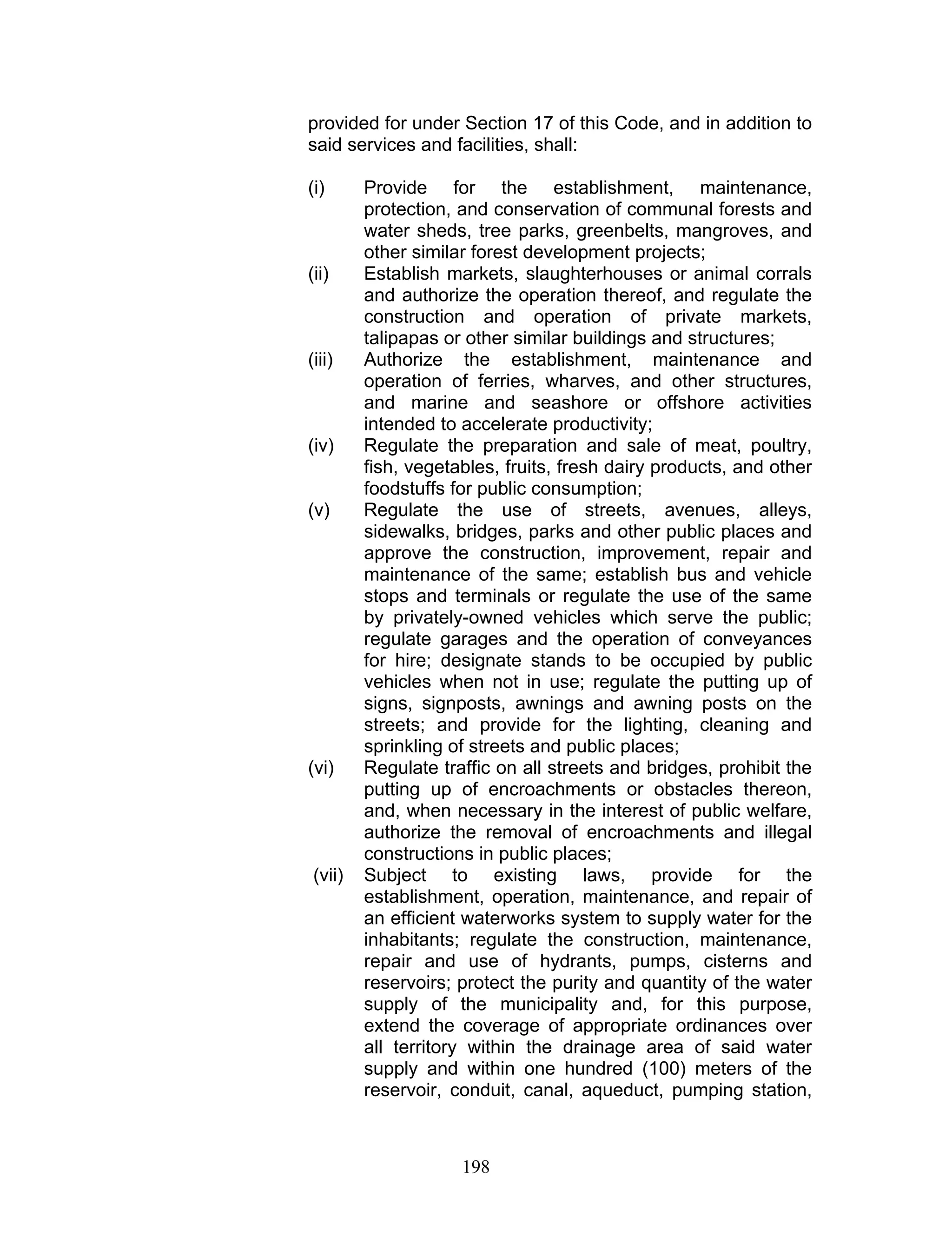 provided for under Section 17 of this Code, and in addition to
said services and facilities, shall:
(i) Provide for the establishment, maintenance,
protection, and conservation of communal forests and
water sheds, tree parks, greenbelts, mangroves, and
other similar forest development projects;
(ii) Establish markets, slaughterhouses or animal corrals
and authorize the operation thereof, and regulate the
construction and operation of private markets,
talipapas or other similar buildings and structures;
(iii) Authorize the establishment, maintenance and
operation of ferries, wharves, and other structures,
and marine and seashore or offshore activities
intended to accelerate productivity;
(iv) Regulate the preparation and sale of meat, poultry,
fish, vegetables, fruits, fresh dairy products, and other
foodstuffs for public consumption;
(v) Regulate the use of streets, avenues, alleys,
sidewalks, bridges, parks and other public places and
approve the construction, improvement, repair and
maintenance of the same; establish bus and vehicle
stops and terminals or regulate the use of the same
by privately-owned vehicles which serve the public;
regulate garages and the operation of conveyances
for hire; designate stands to be occupied by public
vehicles when not in use; regulate the putting up of
signs, signposts, awnings and awning posts on the
streets; and provide for the lighting, cleaning and
sprinkling of streets and public places;
(vi) Regulate traffic on all streets and bridges, prohibit the
putting up of encroachments or obstacles thereon,
and, when necessary in the interest of public welfare,
authorize the removal of encroachments and illegal
constructions in public places;
(vii) Subject to existing laws, provide for the
establishment, operation, maintenance, and repair of
an efficient waterworks system to supply water for the
inhabitants; regulate the construction, maintenance,
repair and use of hydrants, pumps, cisterns and
reservoirs; protect the purity and quantity of the water
supply of the municipality and, for this purpose,
extend the coverage of appropriate ordinances over
all territory within the drainage area of said water
supply and within one hundred (100) meters of the
reservoir, conduit, canal, aqueduct, pumping station,
198
 